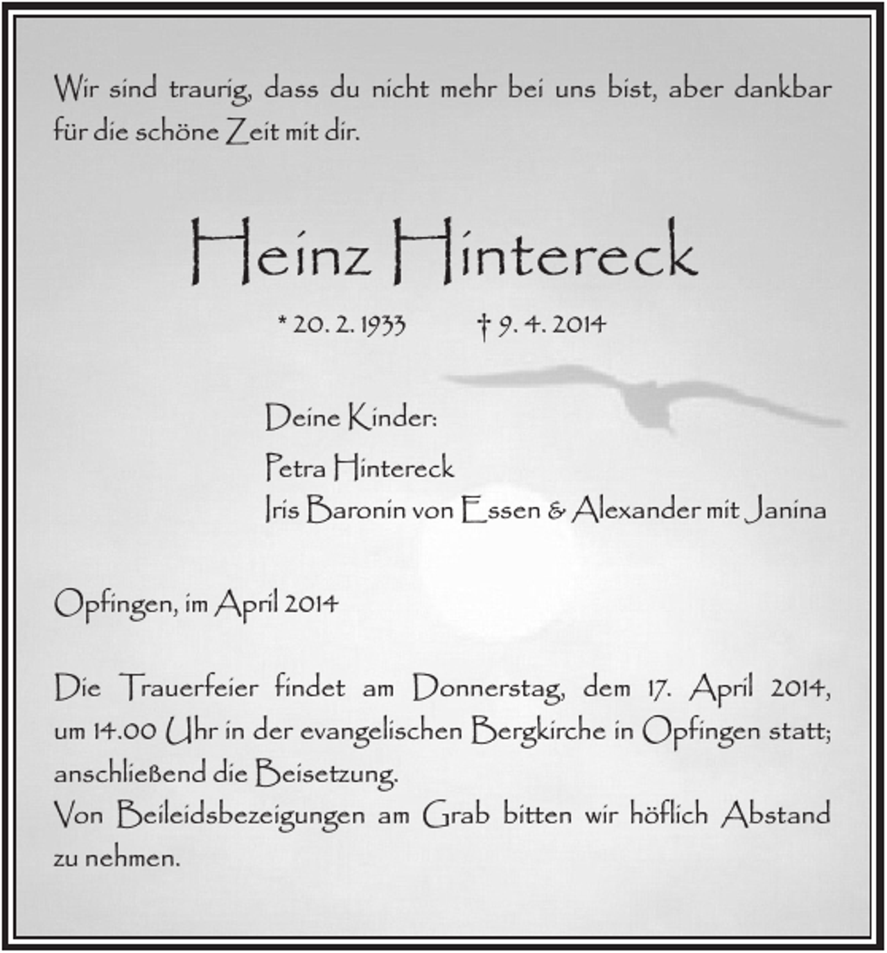 <p>Wir sind traurig, dass du nicht mehr bei uns bist, aber dankbar<br />für die schöne Zeit mit dir.</p><p>Heinz Hintereck<br />* 20. 2. 1933</p><p>† 9. 4. 2014</p><p>Deine Kinder:<br />Petra Hintereck<br />Iris Baronin von Essen &amp; Alexander mit Janina<br />Opfingen, im April 2014<br />Die Trauerfeier findet am Donnerstag, dem 17. April 2014,<br />um 14.00 Uhr in der evangelischen Bergkirche in Opfingen statt;<br />anschließend die Beisetzung.<br />Von Beileidsbezeigungen am Grab bitten wir höflich Abstand<br />zu nehmen.</p>