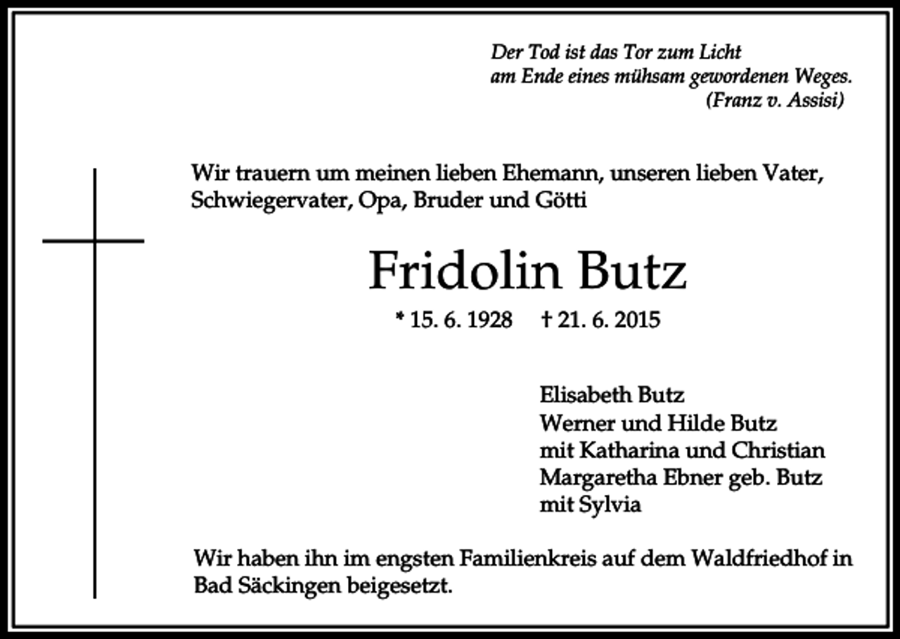 <p>Der Tod ist das Tor zum Licht<br />am Ende eines mühsam gewordenen Weges.<br />(Franz v. Assisi)</p><p>Wir trauern um meinen lieben Ehemann, unseren lieben Vater,<br />Schwiegervater, Opa, Bruder und Götti</p><p>Fridolin Butz<br />* 15. 6. 1928</p><p>† 21. 6. 2015<br />Elisabeth Butz<br />Werner und Hilde Butz<br />mit Katharina und Christian<br />Margaretha Ebner geb. Butz<br />mit Sylvia</p><p>Wir haben ihn im engsten Familienkreis auf dem Waldfriedhof in<br />Bad Säckingen beigesetzt.</p>