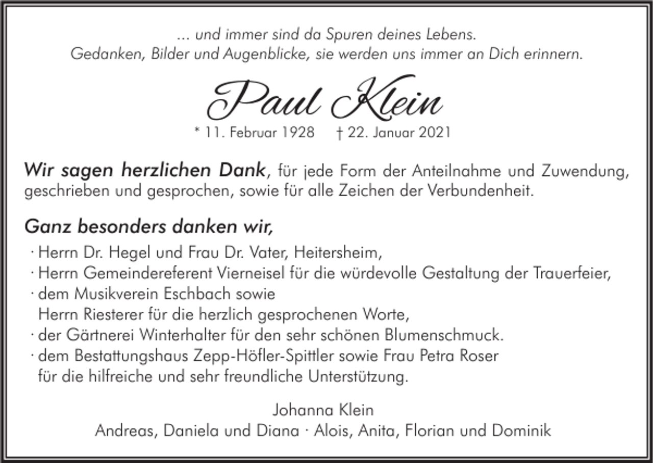 <p>... und immer sind da Spuren deines Lebens.<br />Gedanken, Bilder und Augenblicke, sie werden uns immer an Dich erinnern.</p><p>Paul Klein</p><p>* 11. Februar 1928</p><p>† 22. Januar 2021</p><p>Wir sagen herzlichen Dank, für jede Form der Anteilnahme und Zuwendung,<br />geschrieben und gesprochen, sowie für alle Zeichen der Verbundenheit.</p><p>Ganz besonders danken wir,<br />· Herrn Dr. Hegel und Frau Dr. Vater, Heitersheim,<br />· Herrn Gemeindereferent Vierneisel für die würdevolle Gestaltung der Trauerfeier,<br />· dem Musikverein Eschbach sowie<br />Herrn Riesterer für die herzlich gesprochenen Worte,<br />· der Gärtnerei Winterhalter für den sehr schönen Blumenschmuck.<br />· dem Bestattungshaus Zepp-Höfler-Spittler sowie Frau Petra Roser<br />für die hilfreiche und sehr freundliche Unterstützung.<br />Johanna Klein<br />Andreas, Daniela und Diana · Alois, Anita, Florian und Dominik</p>