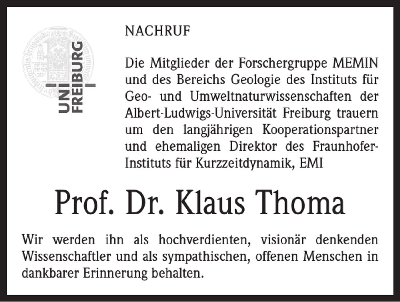 <p>NACHRUF<br />Die Mitglieder der Forschergruppe MEMIN<br />und des Bereichs Geologie des Instituts für<br />Geo- und Umweltnaturwissenschaften der<br />Albert-Ludwigs-Universität Freiburg trauern<br />um den langjährigen Kooperationspartner<br />und ehemaligen Direktor des FraunhoferInstituts für Kurzzeitdynamik, EMI</p><p>Prof. Dr. Klaus Thoma<br />Wir werden ihn als hochverdienten, visionär denkenden<br />­Wissenschaftler und als sympathischen, offenen Menschen in<br />dankbarer Erinnerung behalten.</p>