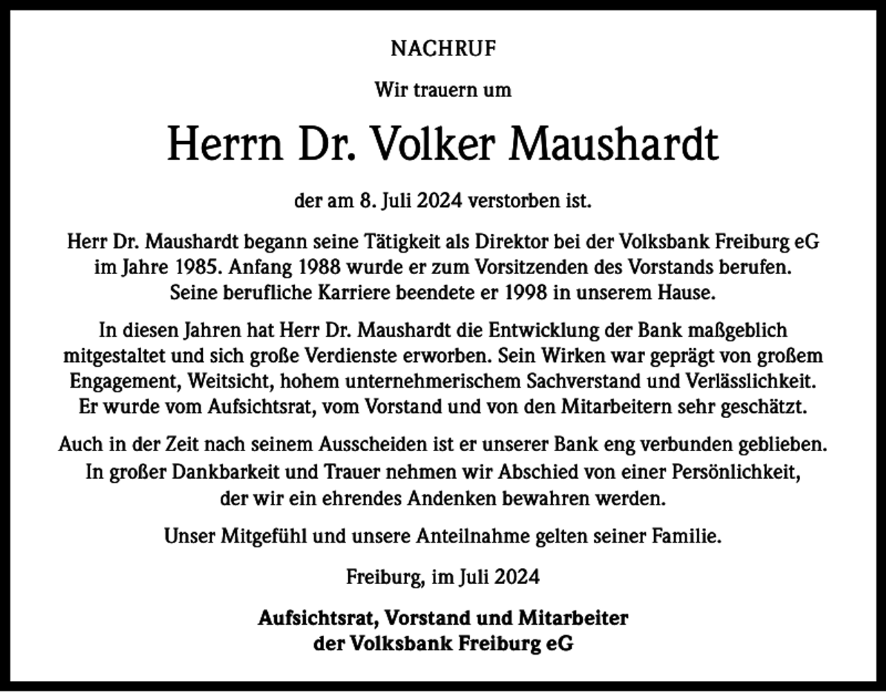 <p>NACHRUF<br />Wir trauern um</p><p>Herrn Dr. Volker Maushardt<br />der am 8. Juli 2024 verstorben ist.<br />Herr Dr. Maushardt begann seine Tätigkeit als Direktor bei der Volksbank Freiburg eG<br />im Jahre 1985. Anfang 1988 wurde er zum Vorsitzenden des Vorstands berufen.<br />Seine berufliche Karriere beendete er 1998 in unserem Hause.<br />In diesen Jahren hat Herr Dr. Maushardt die Entwicklung der Bank maßgeblich<br />mitgestaltet und sich große Verdienste erworben. Sein Wirken war geprägt von großem<br />Engagement, Weitsicht, hohem unternehmerischem Sachverstand und Verlässlichkeit.<br />Er wurde vom A<br />­ ufsichtsrat, vom Vorstand und von den Mitarbeitern sehr geschätzt.<br />Auch in der Zeit nach seinem Ausscheiden ist er unserer Bank eng verbunden geblieben.<br />In großer Dankbarkeit und Trauer nehmen wir Abschied von einer Persönlichkeit,<br />der wir ein ehrendes Andenken bewahren werden.<br />Unser Mitgefühl und unsere Anteilnahme gelten seiner Familie.<br />Freiburg, im Juli 2024<br />Aufsichtsrat, Vorstand und Mitarbeiter<br />der Volksbank Freiburg eG</p>