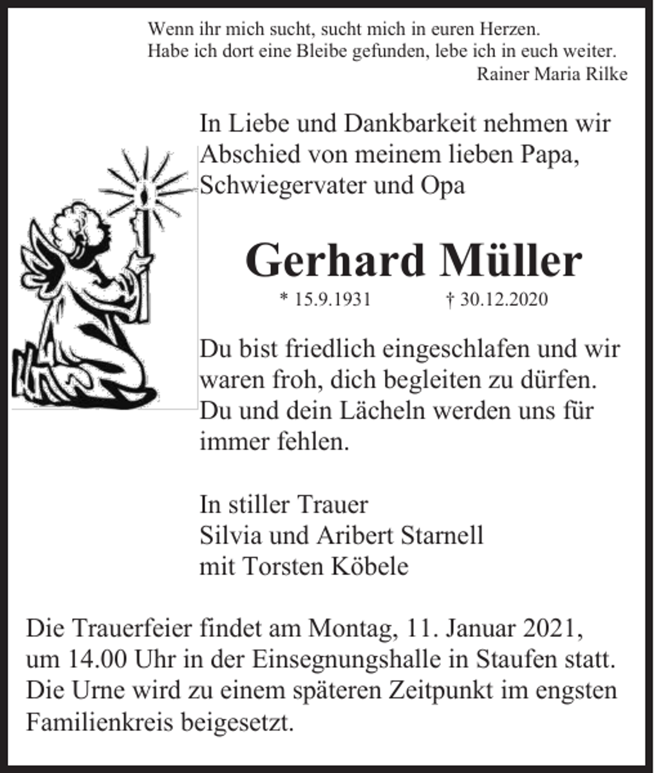 <p>Wenn ihr mich sucht, sucht mich in euren Herzen.<br />Habe ich dort eine Bleibe gefunden, lebe ich in euch weiter.<br />Rainer Maria Rilke</p><p>In Liebe und Dankbarkeit nehmen wir<br />Abschied von meinem lieben Papa,<br />Schwiegervater und Opa</p><p>Gerhard Müller<br />* 15.9.1931</p><p>† 30.12.2020</p><p>Du bist friedlich eingeschlafen und wir<br />waren froh, dich begleiten zu dürfen.<br />Du und dein Lächeln werden uns für<br />immer fehlen.<br />In stiller Trauer<br />Silvia und Aribert Starnell<br />mit Torsten Köbele<br />Die Trauerfeier findet am Montag, 11. Januar 2021,<br />um 14.00 Uhr in der Einsegnungshalle in Staufen statt.<br />Die Urne wird zu einem späteren Zeitpunkt im engsten<br />Familienkreis beigesetzt.</p>