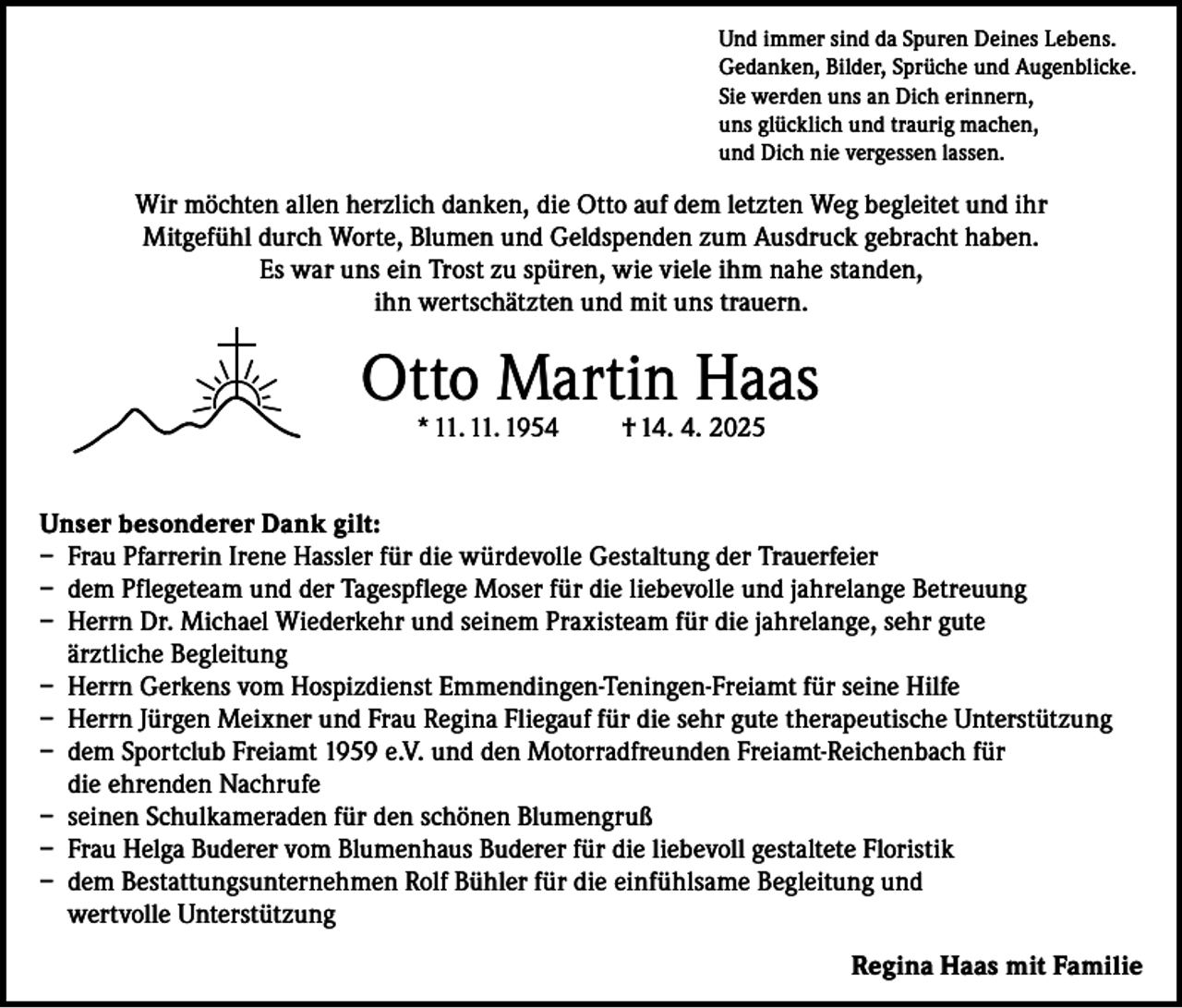 <p>Und immer sind da Spuren Deines Lebens.<br />Gedanken, Bilder, Sprüche und Augenblicke.<br />Sie werden uns an Dich erinnern,<br />uns glücklich und traurig machen,<br />und Dich nie vergessen lassen.</p><p>Wir möchten allen herzlich danken, die Otto auf dem letzten Weg begleitet und ihr<br />Mitgefühl durch Worte, Blumen und Geldspenden zum Ausdruck gebracht haben.<br />Es war uns ein Trost zu spüren, wie viele ihm nahe standen,<br />ihn wertschätzten und mit uns trauern.</p><p>Otto Martin Haas<br />* 11. 11. 1954</p><p>† 14. 4. 2025</p><p>Unser besonderer Dank gilt:<br />– Frau Pfarrerin Irene Hassler für die würdevolle Gestaltung der Trauerfeier<br />– dem Pflegeteam und der Tagespflege Moser für die liebevolle und jahrelange Betreuung<br />– Herrn Dr. Michael Wiederkehr und seinem Praxisteam für die jahrelange, sehr gute<br />ärztliche Begleitung<br />– Herrn Gerkens vom Hospizdienst Emmendingen-Teningen-Freiamt für seine Hilfe<br />– Herrn Jürgen Meixner und Frau Regina Fliegauf für die sehr gute therapeutische Unterstützung<br />– dem Sportclub Freiamt 1959 e.V. und den Motorradfreunden Freiamt-Reichenbach für<br />die ehrenden Nachrufe<br />– seinen Schulkameraden für den schönen Blumengruß<br />– Frau Helga Buderer vom Blumenhaus Buderer für die liebevoll gestaltete Floristik<br />– dem Bestattungsunternehmen Rolf Bühler für die einfühlsame Begleitung und<br />wertvolle Unterstützung<br />Regina Haas mit Familie</p>