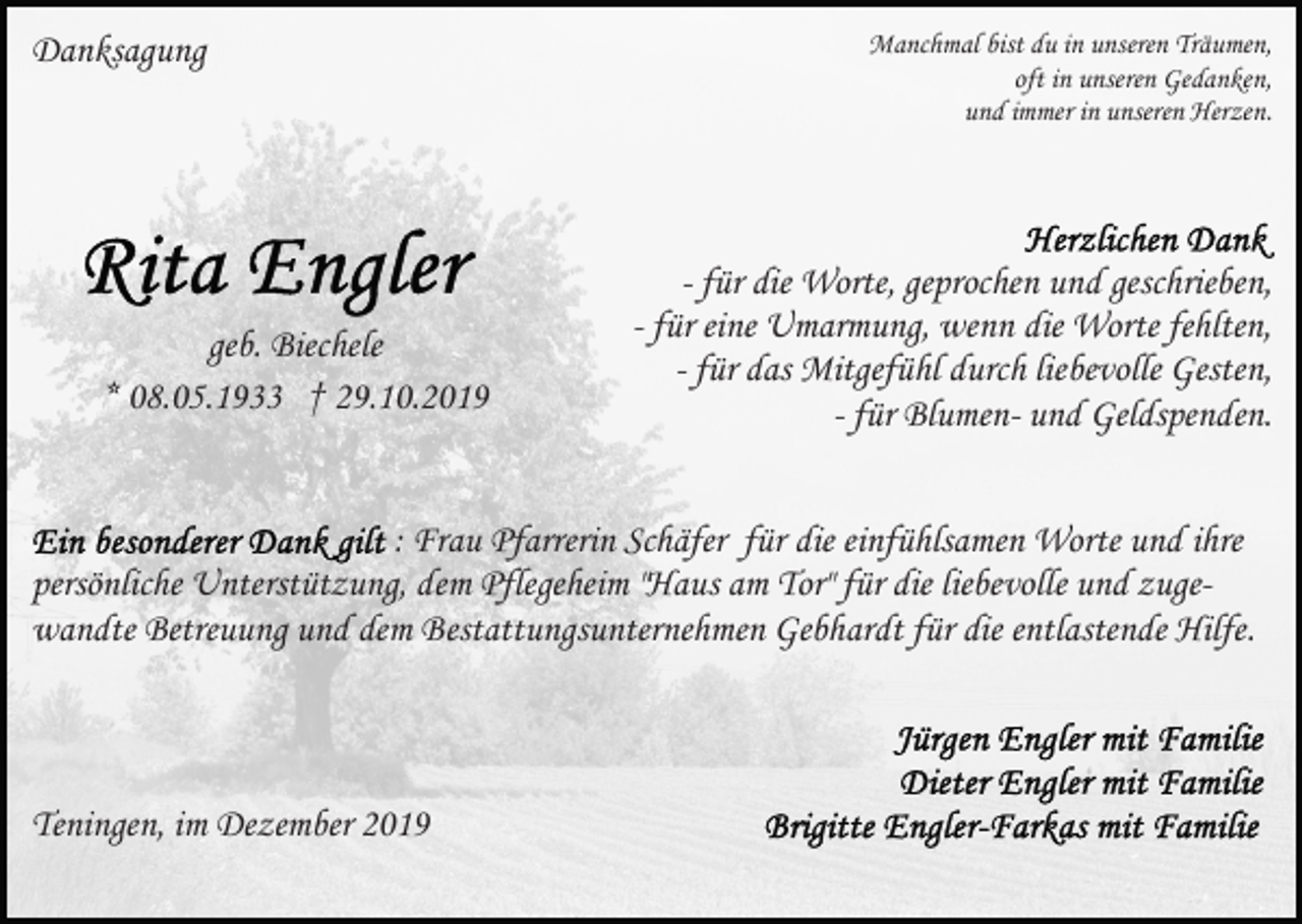 <p>Danksagung</p><p>geb. Biechele<br />* 08.05.1933 † 29.10.2019</p><p>Manchmal bist du in unseren Träumen,<br />oft in unseren Gedanken,<br />und immer in unseren Herzen.</p><p>- für die Worte, geprochen und geschrieben,<br />- für eine Umarmung, wenn die Worte fehlten,<br />- für das Mitgefühl durch liebevolle Gesten,<br />- für Blumen- und Geldspenden.</p><p>: Frau Pfarrerin Schäfer für die einfühlsamen Worte und ihre<br />persönliche Unterstützung, dem Pflegeheim "Haus am Tor" für die liebevolle und zugewandte Betreuung und dem Bestattungsunternehmen Gebhardt für die entlastende Hilfe.</p><p>Teningen, im Dezember 2019</p>