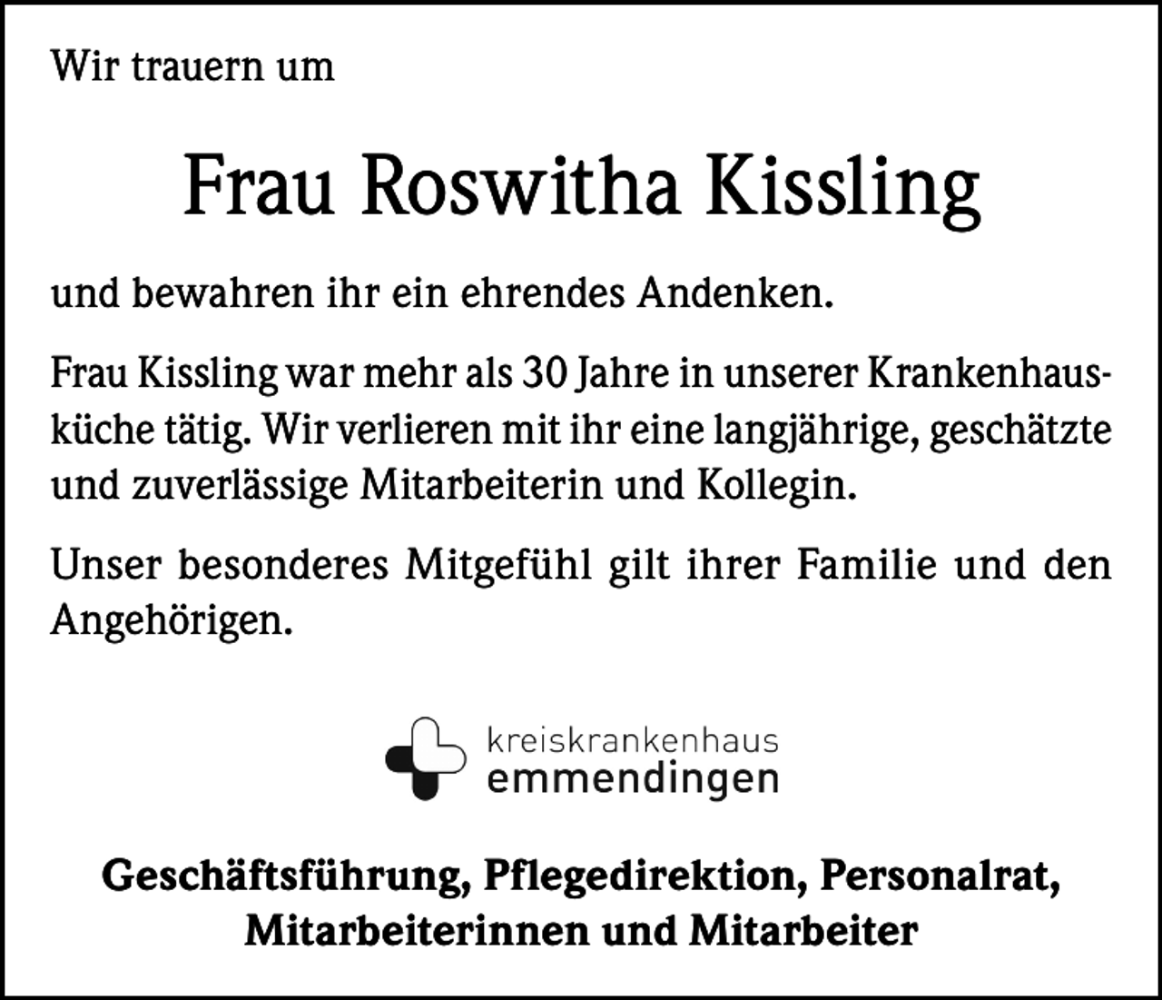 <p>Wir trauern um</p><p>Frau Roswitha Kissling<br />und bewahren ihr ein ehrendes Andenken.<br />Frau Kissling war mehr als 30 Jahre in unserer Krankenhausküche tätig. Wir verlieren mit ihr eine langjährige, geschätzte<br />und zuverlässige Mitarbeiterin und Kollegin.<br />Unser besonderes Mitgefühl gilt ihrer Familie und den<br />Angehörigen.</p><p>Geschäftsführung, Pflegedirektion, Personalrat,<br />Mitarbeiterinnen und Mitarbeiter</p>