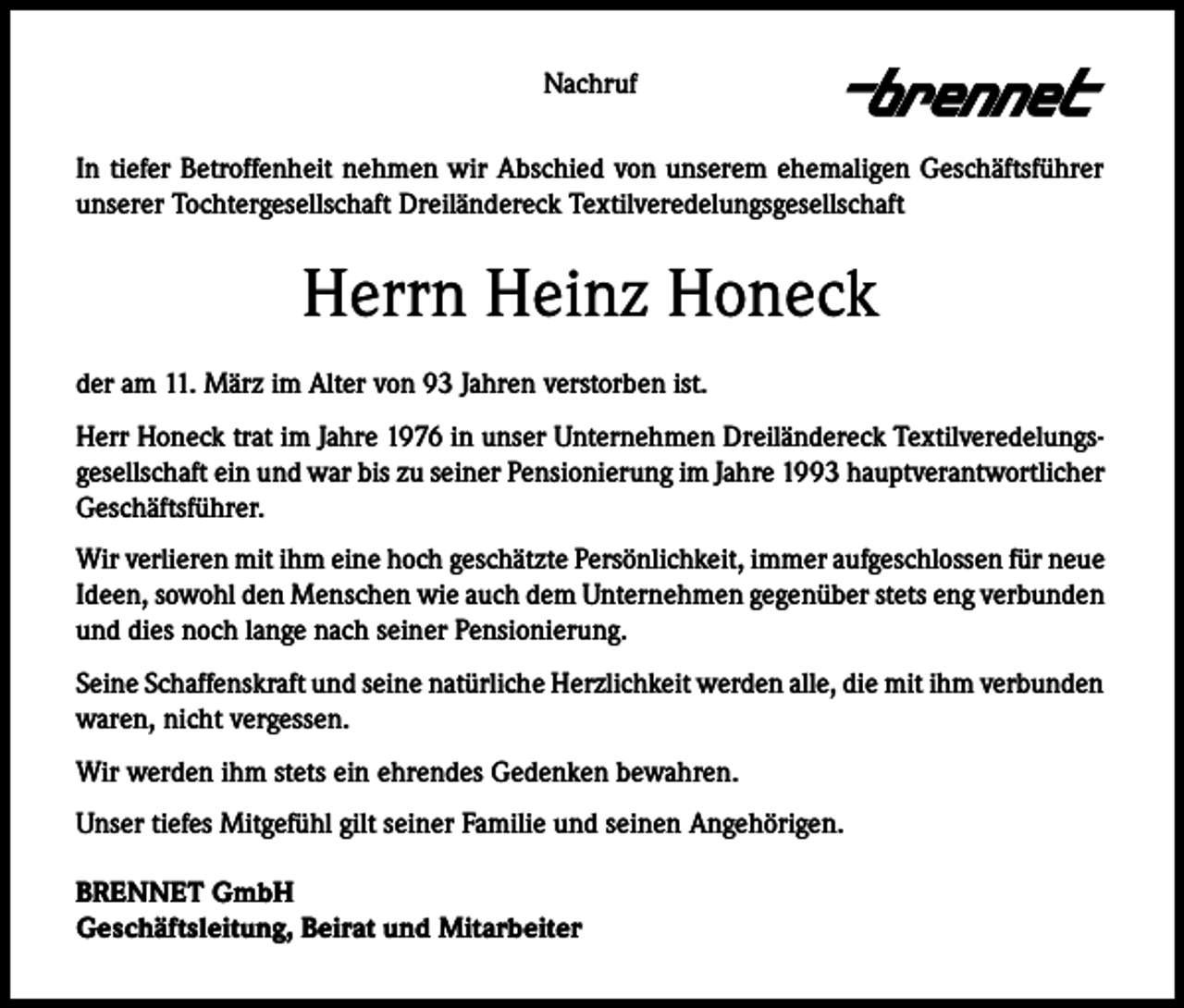 <p>Nachruf<br />In tiefer Betroffenheit nehmen wir Abschied von unserem ehemaligen Geschäftsführer<br />unserer Tochtergesellschaft Dreiländereck Textilveredelungsgesellschaft</p><p>Herrn Heinz Honeck<br />der am 11. März im Alter von 93 Jahren verstorben ist.<br />Herr Honeck trat im Jahre 1976 in unser Unternehmen Dreiländereck Textilveredelungsgesellschaft ein und war bis zu seiner Pensionierung im Jahre 1993 hauptverantwortlicher<br />Geschäftsführer.<br />Wir verlieren mit ihm eine hoch geschätzte Persönlichkeit, immer aufgeschlossen für neue<br />Ideen, sowohl den Menschen wie auch dem Unternehmen gegenüber stets eng verbunden<br />und dies noch lange nach seiner Pensionierung.<br />Seine Schaffenskraft und seine natürliche Herzlichkeit werden alle, die mit ihm verbunden<br />waren, nicht vergessen.<br />Wir werden ihm stets ein ehrendes Gedenken bewahren.<br />Unser tiefes Mitgefühl gilt seiner Familie und seinen Angehörigen.<br />BRENNET GmbH<br />Geschäftsleitung, Beirat und Mitarbeiter</p>