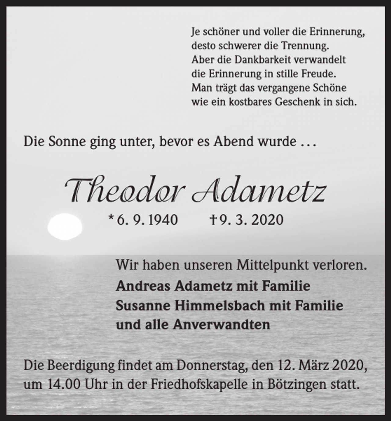 <p>Je schöner und voller die Erinnerung,<br />desto schwerer die Trennung.<br />Aber die Dankbarkeit verwandelt<br />die Erinnerung in stille Freude.<br />Man trägt das vergangene Schöne<br />wie ein kostbares Geschenk in sich.</p><p>Die Sonne ging unter, bevor es Abend wurde . . .</p><p>Theodor Adametz<br />* 6. 9. 1940 † 9. 3. 2020<br />Wir haben unseren Mittelpunkt verloren.<br />Andreas Adametz mit Familie<br />Susanne Himmelsbach mit Familie<br />und alle Anverwandten<br />Die Beerdigung findet am Donnerstag, den 12. März 2020,<br />um 14.00 Uhr in der Friedhofskapelle in Bötzingen statt.</p>