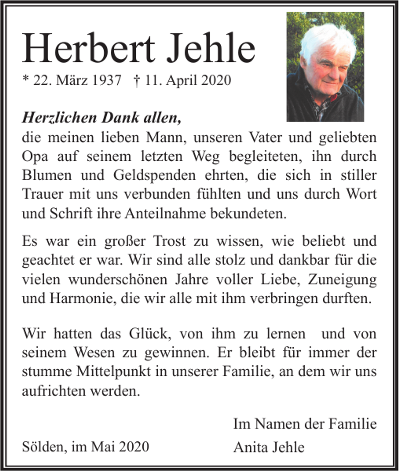 <p>Herbert Jehle<br />* 22. März 1937 † 11. April 2020</p><p>Herzlichen Dank allen,<br />die meinen lieben Mann, unseren Vater und geliebten<br />Opa auf seinem letzten Weg begleiteten, ihn durch<br />Blumen und Geldspenden ehrten, die sich in stiller<br />Trauer mit uns verbunden fühlten und uns durch Wort<br />und Schrift ihre Anteilnahme bekundeten.<br />Es war ein großer Trost zu wissen, wie beliebt und<br />geachtet er war. Wir sind alle stolz und dankbar für die<br />vielen wunderschönen Jahre voller Liebe, Zuneigung<br />und Harmonie, die wir alle mit ihm verbringen durften.<br />Wir hatten das Glück, von ihm zu lernen und von<br />seinem Wesen zu gewinnen. Er bleibt für immer der<br />stumme Mittelpunkt in unserer Familie, an dem wir uns<br />aufrichten werden.<br />Sölden, im Mai 2020</p><p>Im Namen der Familie<br />Anita Jehle</p>