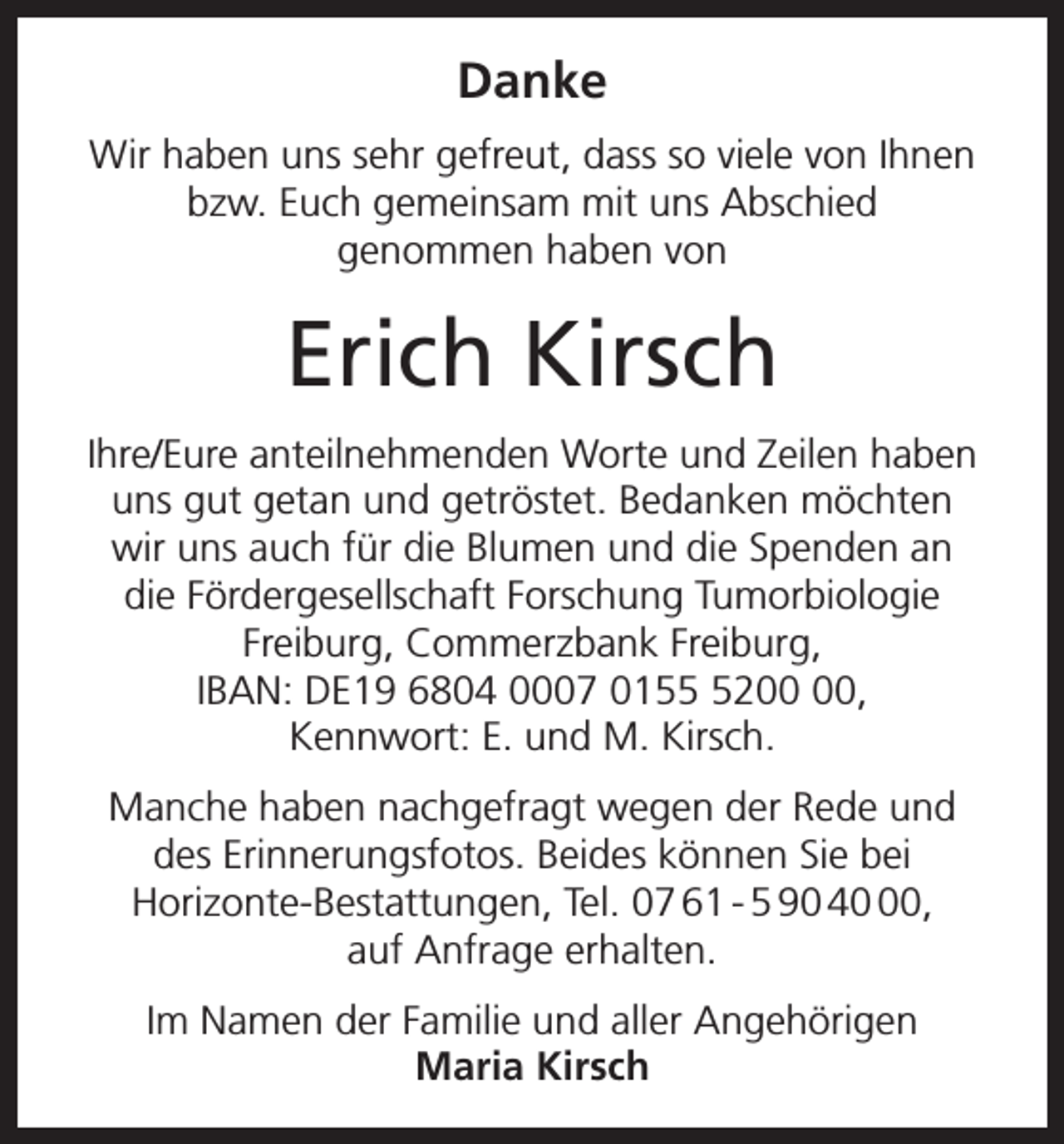 <p>Danke<br />Wir haben uns sehr gefreut, dass so viele von Ihnen<br />bzw. Euch gemeinsam mit uns Abschied<br />genommen haben von</p><p>Erich Kirsch<br />Ihre/Eure anteilnehmenden Worte und Zeilen haben<br />uns gut getan und getröstet. Bedanken möchten<br />wir uns auch für die Blumen und die Spenden an<br />die Fördergesellschaft Forschung Tumorbiologie<br />Freiburg, Commerzbank Freiburg,<br />IBAN: DE19 6804 0007 0152,<br />Kennwort: E. und M. Kirsch.<br />Manche haben nachgefragt wegen der Rede und<br />des Erinnerungsfotos. Beides können Sie bei<br />Horizonte-Bestattungen, Tel. 07 61 - 5 90 40,<br />auf Anfrage erhalten.<br />Im Namen der Familie und aller Angehörigen<br />Maria Kirsch</p>