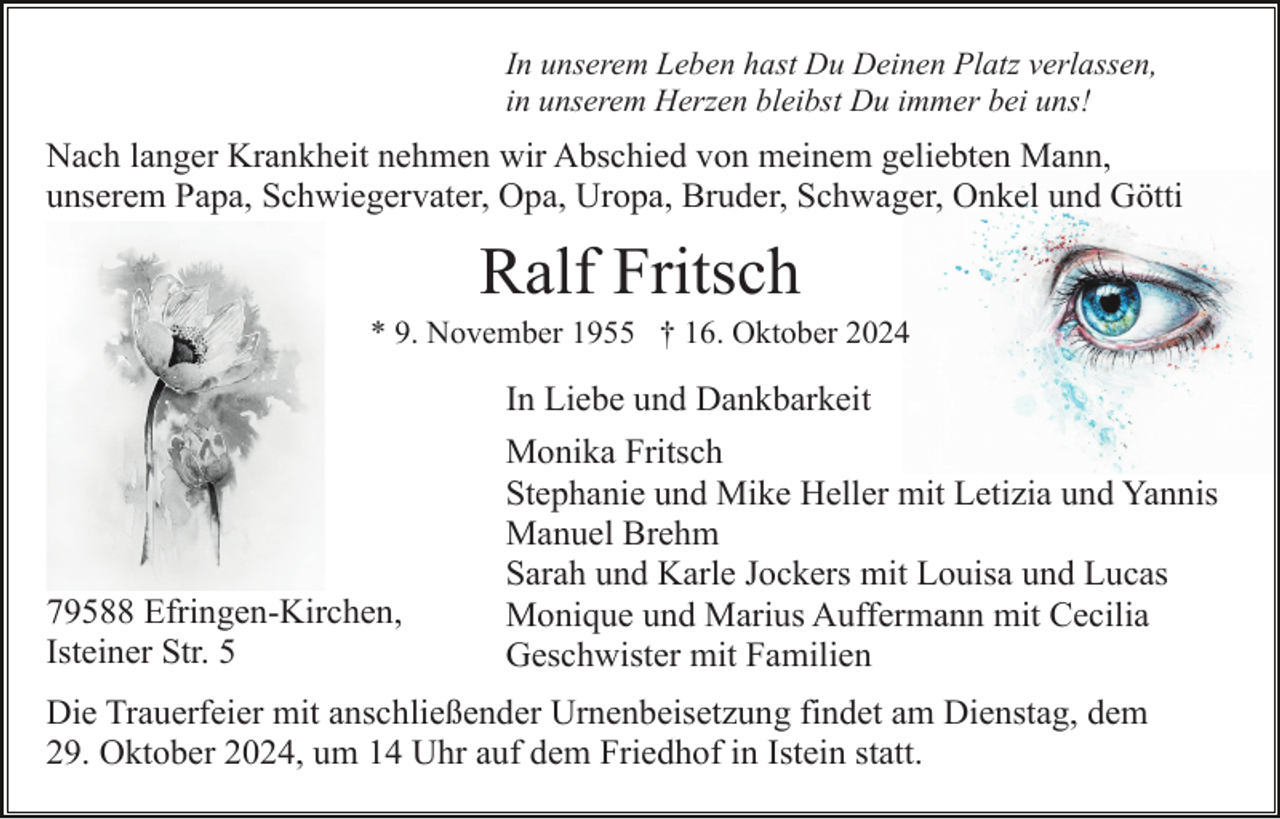<p>In unserem Leben hast Du Deinen Platz verlassen,<br />in unserem Herzen bleibst Du immer bei uns!</p><p>Nach langer Krankheit nehmen wir Abschied von meinem geliebten Mann,<br />unserem Papa, Schwiegervater, Opa, Uropa, Bruder, Schwager, Onkel und Götti</p><p>Ralf Fritsch<br />* 9. November 1955 † 16. Oktober 2024</p><p>In Liebe und Dankbarkeit</p><p>79588 Efringen-Kirchen,<br />Isteiner Str. 5</p><p>Monika Fritsch<br />Stephanie und Mike Heller mit Letizia und Yannis<br />Manuel Brehm<br />Sarah und Karle Jockers mit Louisa und Lucas<br />Monique und Marius Auffermann mit Cecilia<br />Geschwister mit Familien</p><p>Die Trauerfeier mit anschließender Urnenbeisetzung findet am Dienstag, dem<br />29. Oktober 2024, um 14 Uhr auf dem Friedhof in Istein statt.</p>