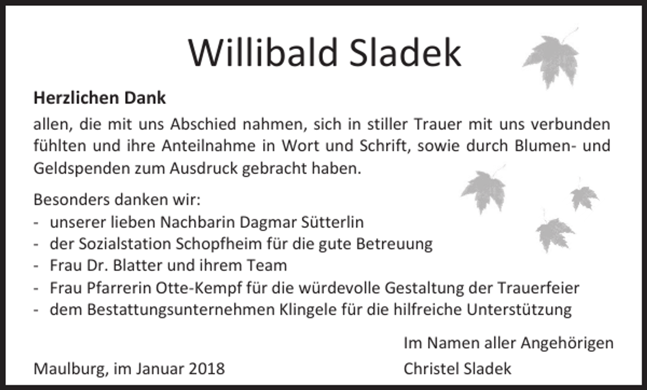 <p>Willibald Sladek<br />Herzlichen Dank<br />allen, die mit uns Abschied nahmen, sich in stiller Trauer mit uns verbunden<br />fühlten und ihre Anteilnahme in Wort und Schrift, sowie durch Blumen- und<br />Geldspenden zum Ausdruck gebracht haben.<br />Besonders danken wir:<br />- unserer lieben Nachbarin Dagmar Sütterlin<br />- der Sozialstation Schopfheim für die gute Betreuung<br />- Frau Dr. Blatter und ihrem Team<br />- Frau Pfarrerin Otte-Kempf für die würdevolle Gestaltung der Trauerfeier<br />- dem Bestattungsunternehmen Klingele für die hilfreiche Unterstützung<br />Maulburg, im Januar 2018</p><p>Im Namen aller Angehörigen<br />Christel Sladek</p>
