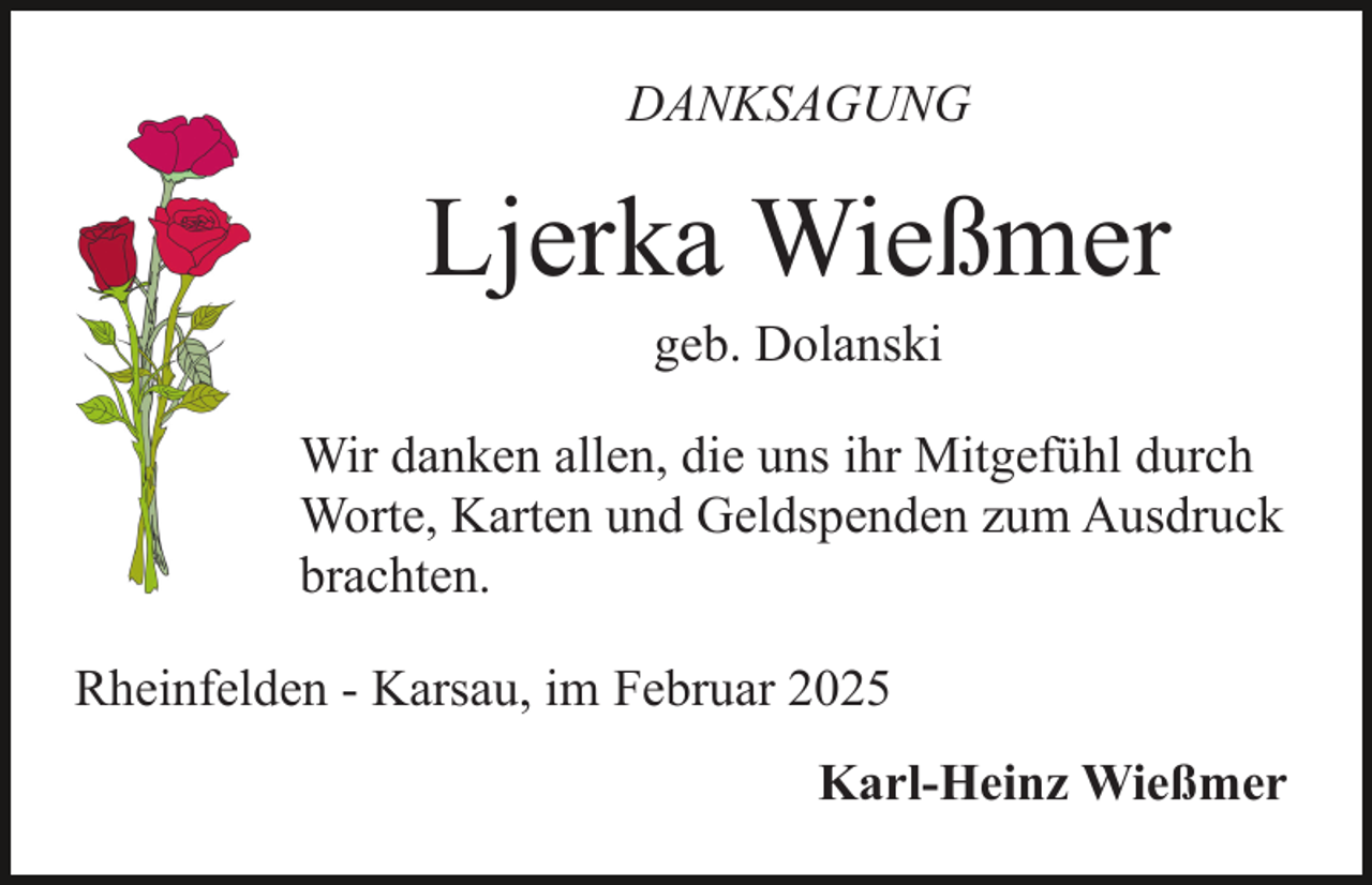 <p>DANKSAGUNG</p><p>Ljerka Wießmer<br />geb. Dolanski</p><p>Wir danken allen, die uns ihr Mitgefühl durch<br />Worte, Karten und Geldspenden zum Ausdruck<br />brachten.<br />Rheinfelden - Karsau, im Februar 2025<br />Karl-Heinz Wießmer</p>