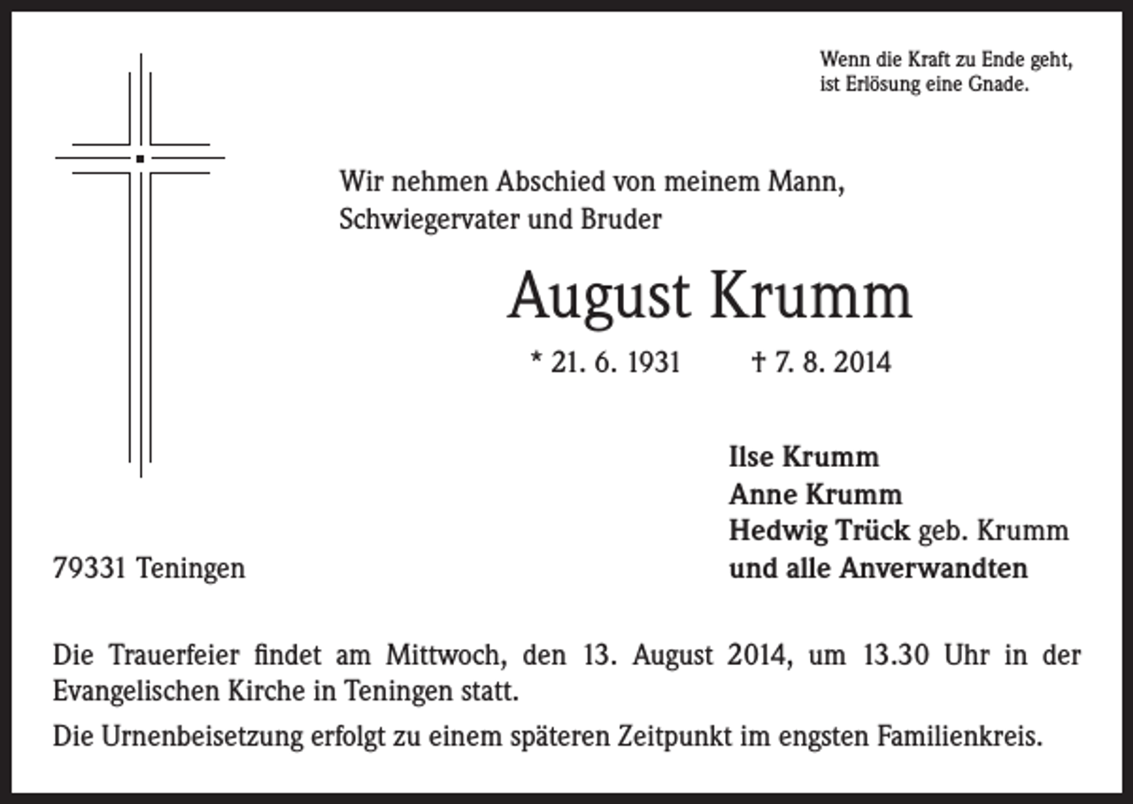 <p>Wenn die Kraft zu Ende geht,<br />ist Erlösung eine Gnade.</p><p>Wir nehmen Abschied von meinem Mann,<br />Schwiegervater und Bruder</p><p>August Krumm<br />* 21. 6. 1931</p><p>79331 Teningen</p><p>† 7. 8. 2014<br />Ilse Krumm<br />Anne Krumm<br />Hedwig Trück geb. Krumm<br />und alle Anverwandten</p><p>Die Trauerfeier findet am Mittwoch, den 13. August 2014, um 13.30 Uhr in der<br />Evangelischen Kirche in Teningen statt.<br />Die Urnenbeisetzung erfolgt zu einem späteren Zeitpunkt im engsten Familienkreis.</p>