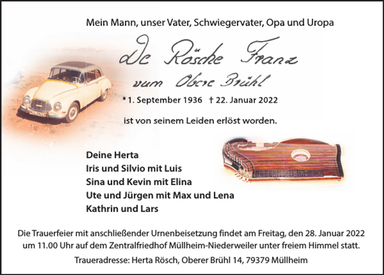 <p>Mein Mann, unser Vater, Schwiegervater, Opa und Uropa</p><p>* 1. September 1936 † 22. Januar 2022</p><p>ist von seinem Leiden erlöst worden.<br />Deine Herta<br />Iris und Silvio mit Luis<br />Sina und Kevin mit Elina<br />Ute und Jürgen mit Max und Lena<br />Kathrin und Lars<br />Die Trauerfeier mit anschließender Urnenbeisetzung findet am Freitag, den 28. Januar 2022<br />um 11.00 Uhr auf dem Zentralfriedhof Müllheim-Niederweiler unter freiem Himmel statt.<br />Traueradresse: Herta Rösch, Oberer Brühl 14, 79379 Müllheim</p>