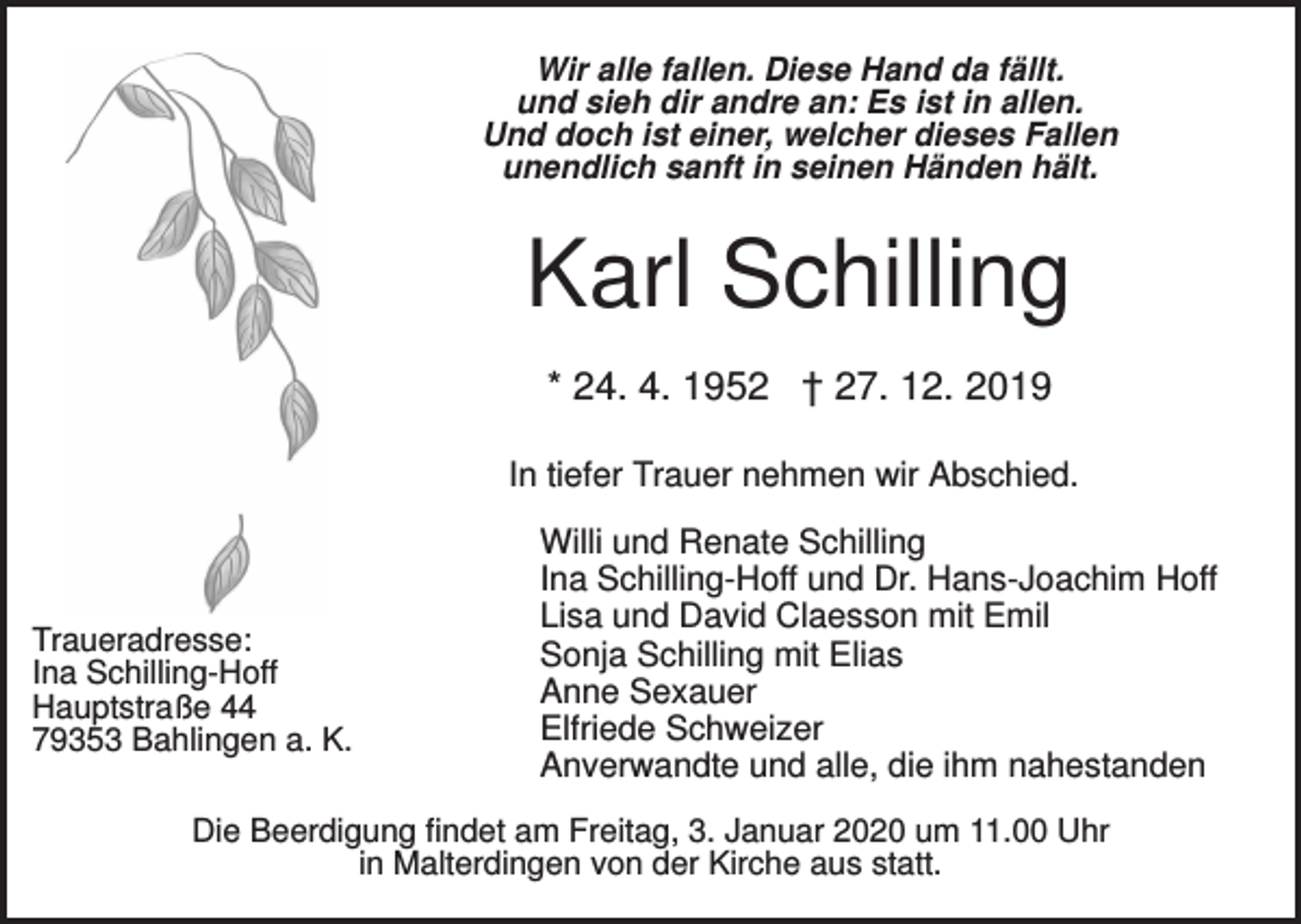 <p>Wir alle fallen. Diese Hand da fällt.<br />und sieh dir andre an: Es ist in allen.<br />Und doch ist einer, welcher dieses Fallen<br />unendlich sanft in seinen Händen hält.</p><p>Karl Schilling<br />* 24. 4. 1952 † 27. 12. 2019<br />In tiefer Trauer nehmen wir Abschied.</p><p>Traueradresse:<br />Ina Schilling-Hoff<br />Hauptstraße 44<br />79353 Bahlingen a. K.</p><p>Willi und Renate Schilling<br />Ina Schilling-Hoff und Dr. Hans-Joachim Hoff<br />Lisa und David Claesson mit Emil<br />Sonja Schilling mit Elias<br />Anne Sexauer<br />Elfriede Schweizer<br />Anverwandte und alle, die ihm nahestanden</p><p>Die Beerdigung findet am Freitag, 3. Januar 2020 um 11.00 Uhr<br />in Malterdingen von der Kirche aus statt.</p>