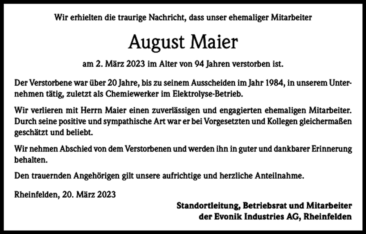 <p>Wir erhielten die traurige Nachricht, dass unser ehemaliger Mitarbeiter</p><p>August Maier<br />am 2. März 2023 im Alter von 94 Jahren verstorben ist.<br />Der Verstorbene war über 20 Jahre, bis zu seinem Ausscheiden im Jahr 1984, in unserem Unternehmen tätig, zuletzt als Chemiewerker im Elektrolyse-Betrieb.<br />Wir verlieren mit Herrn Maier einen zuverlässigen und engagierten ehemaligen Mitarbeiter.<br />Durch seine positive und sympathische Art war er bei Vorgesetzten und Kollegen gleichermaßen<br />geschätzt und beliebt.<br />Wir nehmen Abschied von dem Verstorbenen und werden ihn in guter und dankbarer Erinnerung<br />behalten.<br />Den trauernden Angehörigen gilt unsere aufrichtige und herzliche Anteilnahme.<br />Rheinfelden, 20. März 2023<br />Standortleitung, Betriebsrat und Mitarbeiter<br />der Evonik Industries AG, Rheinfelden</p>