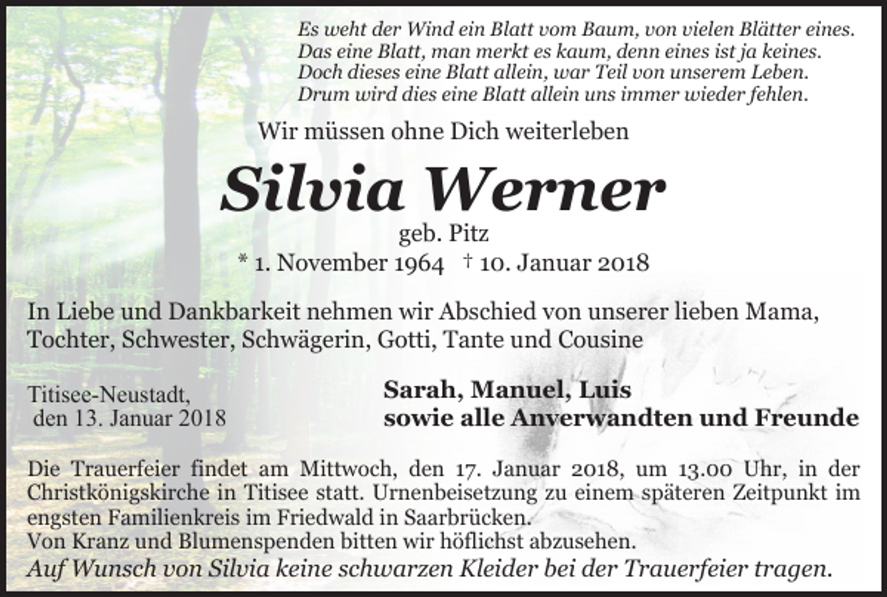 <p>Es weht der Wind ein Blatt vom Baum, von vielen Blätter eines.<br />Das eine Blatt, man merkt es kaum, denn eines ist ja keines.<br />Doch dieses eine Blatt allein, war Teil von unserem Leben.<br />Drum wird dies eine Blatt allein uns immer wieder fehlen.</p><p>Wir müssen ohne Dich weiterleben</p><p>Silvia Werner<br />geb. Pitz<br />* 1. November 1964 † 10. Januar 2018</p><p>In Liebe und Dankbarkeit nehmen wir Abschied von unserer lieben Mama,<br />Tochter, Schwester, Schwägerin, Gotti, Tante und Cousine<br />Titisee-Neustadt,<br />den 13. Januar 2018</p><p>Sarah, Manuel, Luis<br />sowie alle Anverwandten und Freunde</p><p>Die Trauerfeier findet am Mittwoch, den 17. Januar 2018, um 13.00 Uhr, in der<br />Christkönigskirche in Titisee statt. Urnenbeisetzung zu einem späteren Zeitpunkt im<br />engsten Familienkreis im Friedwald in Saarbrücken.<br />Von Kranz und Blumenspenden bitten wir höflichst abzusehen.</p><p>Auf Wunsch von Silvia keine schwarzen Kleider bei der Trauerfeier tragen.</p>
