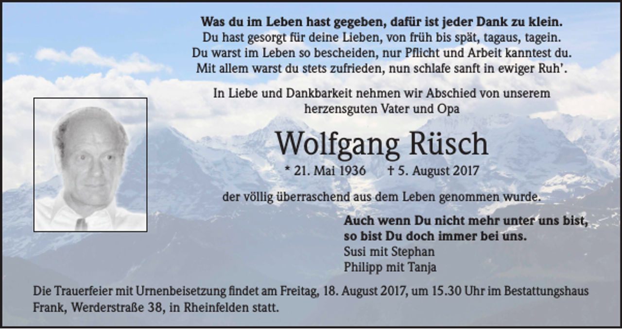 <p>Was du im Leben hast gegeben, dafür ist jeder Dank zu klein.<br />Du hast gesorgt für deine Lieben, von früh bis spät, tagaus, tagein.<br />Du warst im Leben so bescheiden, nur Pflicht und Arbeit kanntest du.<br />Mit allem warst du stets zufrieden, nun schlafe sanft in ewiger Ruh’.<br />In Liebe und Dankbarkeit nehmen wir Abschied von unserem<br />herzensguten Vater und Opa</p><p>Wolfgang Rüsch<br />* 21. Mai 1936 † 5. August 2017</p><p>der völlig überraschend aus dem Leben genommen wurde.<br />Auch wenn Du nicht mehr unter uns bist,<br />so bist Du doch immer bei uns.<br />Susi mit Stephan<br />Philipp mit Tanja<br />Die Trauerfeier mit Urnenbeisetzung findet am Freitag, 18. August 2017, um 15.30 Uhr im Bestattungshaus<br />Frank, Werderstraße 38, in Rheinfelden statt.</p>