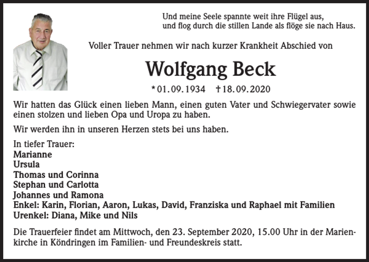 <p>Und meine Seele spannte weit ihre Flügel aus,<br />und flog durch die stillen Lande als flöge sie nach Haus.</p><p>Voller Trauer nehmen wir nach kurzer Krankheit Abschied von</p><p>Wolfgang Beck<br />* 01. 09. 1934</p><p>† 18. 09. 2020</p><p>Wir hatten das Glück einen lieben Mann, einen guten Vater und Schwiegervater sowie<br />einen stolzen und lieben Opa und Uropa zu haben.<br />Wir werden ihn in unseren Herzen stets bei uns haben.<br />In tiefer Trauer:<br />Marianne<br />Ursula<br />Thomas und Corinna<br />Stephan und Carlotta<br />Johannes und Ramona<br />Enkel: Karin, Florian, Aaron, Lukas, David, Franziska und Raphael mit Familien<br />Urenkel: Diana, Mike und Nils<br />Die Trauerfeier findet am Mittwoch, den 23. September 2020, 15.00 Uhr in der Marienkirche in Köndringen im Familien- und Freundeskreis statt.</p>