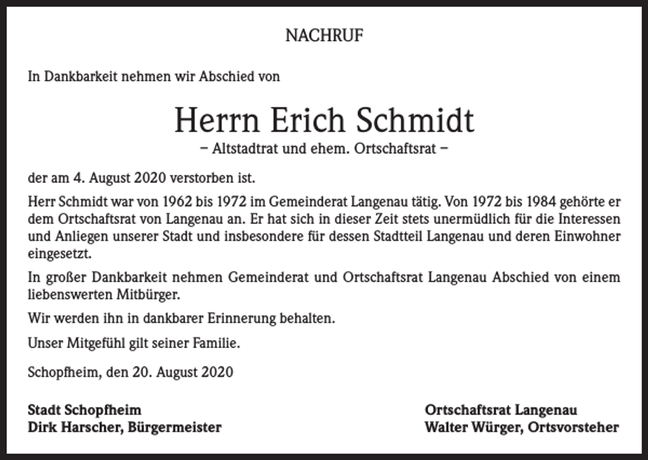 <p>NACHRUF<br />In Dankbarkeit nehmen wir Abschied von</p><p>Herrn Erich Schmidt<br />– Altstadtrat und ehem. Ortschaftsrat –</p><p>der am 4. August 2020 verstorben ist.<br />Herr Schmidt war von 1962 bis 1972 im Gemeinderat Langenau tätig. Von 1972 bis 1984 gehörte er<br />dem Ortschaftsrat von Langenau an. Er hat sich in dieser Zeit stets unermüdlich für die Interessen<br />und Anliegen unserer Stadt und insbesondere für dessen Stadtteil Langenau und deren Einwohner<br />eingesetzt.<br />In großer Dankbarkeit nehmen Gemeinderat und Ortschaftsrat Langenau Abschied von einem<br />liebenswerten Mitbürger.<br />Wir werden ihn in dankbarer Erinnerung behalten.<br />Unser Mitgefühl gilt seiner Familie.<br />Schopfheim, den 20. August 2020<br />Stadt Schopfheim<br />Dirk Harscher, Bürgermeister</p><p>Ortschaftsrat Langenau<br />Walter Würger, Ortsvorsteher</p>
