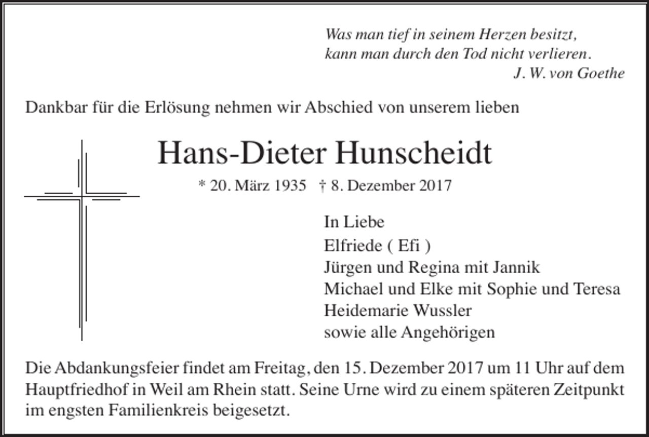 <p>Was man tief in seinem Herzen besitzt,<br />kann man durch den Tod nicht verlieren.<br />J. W. von Goethe</p><p>Dankbar für die Erlösung nehmen wir Abschied von unserem lieben</p><p>Hans-Dieter Hunscheidt<br />* 20. März 1935 † 8. Dezember 2017</p><p>In Liebe<br />Elfriede ( Efi )<br />Jürgen und Regina mit Jannik<br />Michael und Elke mit Sophie und Teresa<br />Heidemarie Wussler<br />sowie alle Angehörigen<br />Die Abdankungsfeier findet am Freitag, den 15. Dezember 2017 um 11 Uhr auf dem<br />Hauptfriedhof in Weil am Rhein statt. Seine Urne wird zu einem späteren Zeitpunkt<br />im engsten Familienkreis beigesetzt.</p>