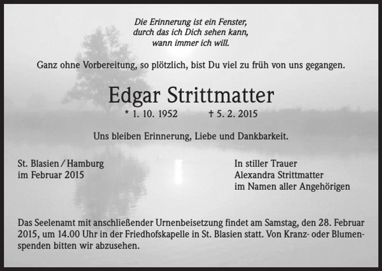 <p>Die Erinnerung ist ein Fenster,<br />durch das ich Dich sehen kann,<br />wann immer ich will.</p><p>Ganz ohne Vorbereitung, so plötzlich, bist Du viel zu früh von uns gegangen.</p><p>Edgar Strittmatter<br />* 1. 10. 1952 † 5. 2. 2015</p><p>Uns bleiben Erinnerung, Liebe und Dankbarkeit.<br />St. Blasien / Hamburg<br />In stiller Trauer<br />im Februar 2015 Alexandra Strittmatter<br />im Namen aller Angehörigen<br />Das Seelenamt mit anschließender Urnenbeisetzung findet am Samstag, den 28. Februar<br />2015, um 14.00 Uhr in der Friedhofskapelle in St. Blasien statt. Von Kranz- oder Blumenspenden bitten wir abzusehen.</p>