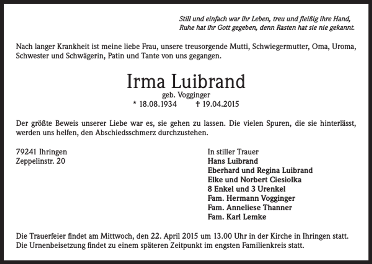 <p>Still und einfach war ihr Leben, treu und fleißig ihre Hand,<br />Ruhe hat ihr Gott gegeben, denn Rasten hat sie nie gekannt.</p><p>Nach langer Krankheit ist meine liebe Frau, unsere treusorgende Mutti, Schwiegermutter, Oma, Uroma,<br />Schwester und Schwägerin, Patin und Tante von uns gegangen.</p><p>Irma Luibrand<br />geb. Vogginger<br />* 18.08.1934<br />† 19.04.2015</p><p>Der größte Beweis unserer Liebe war es, sie gehen zu lassen. Die vielen Spuren, die sie hinterlässt,<br />werden uns helfen, den Abschiedsschmerz durchzustehen.<br />79241 Ihringen<br />In stiller Trauer<br />Zeppelinstr. 20 Hans Luibrand<br />Eberhard und Regina Luibrand<br />Elke und Norbert Ciesiolka<br />8 Enkel und 3 Urenkel<br />Fam. Hermann Vogginger<br />Fam. Anneliese Thanner<br />Fam. Karl Lemke<br />Die Trauerfeier findet am Mittwoch, den 22. April 2015 um 13.00 Uhr in der Kirche in Ihringen statt.<br />Die Urnenbeisetzung findet zu einem späteren Zeitpunkt im engsten Familienkreis statt.</p>