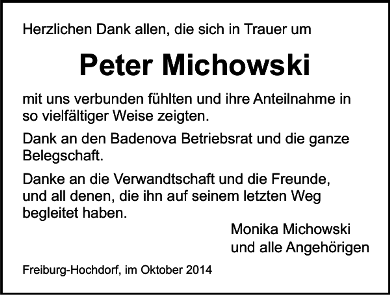 <p>Herzlichen Dank allen, die sich in Trauer um</p><p>Peter Michowski<br />mit uns verbunden fühlten und ihre Anteilnahme in<br />so vielfältiger Weise zeigten.<br />Dank an den Badenova Betriebsrat und die ganze<br />Belegschaft.<br />Danke an die Verwandtschaft und die Freunde,<br />und all denen, die ihn auf seinem letzten Weg<br />begleitet haben.<br />Monika Michowski<br />und alle Angehörigen<br />Freiburg-Hochdorf, im Oktober 2014</p>