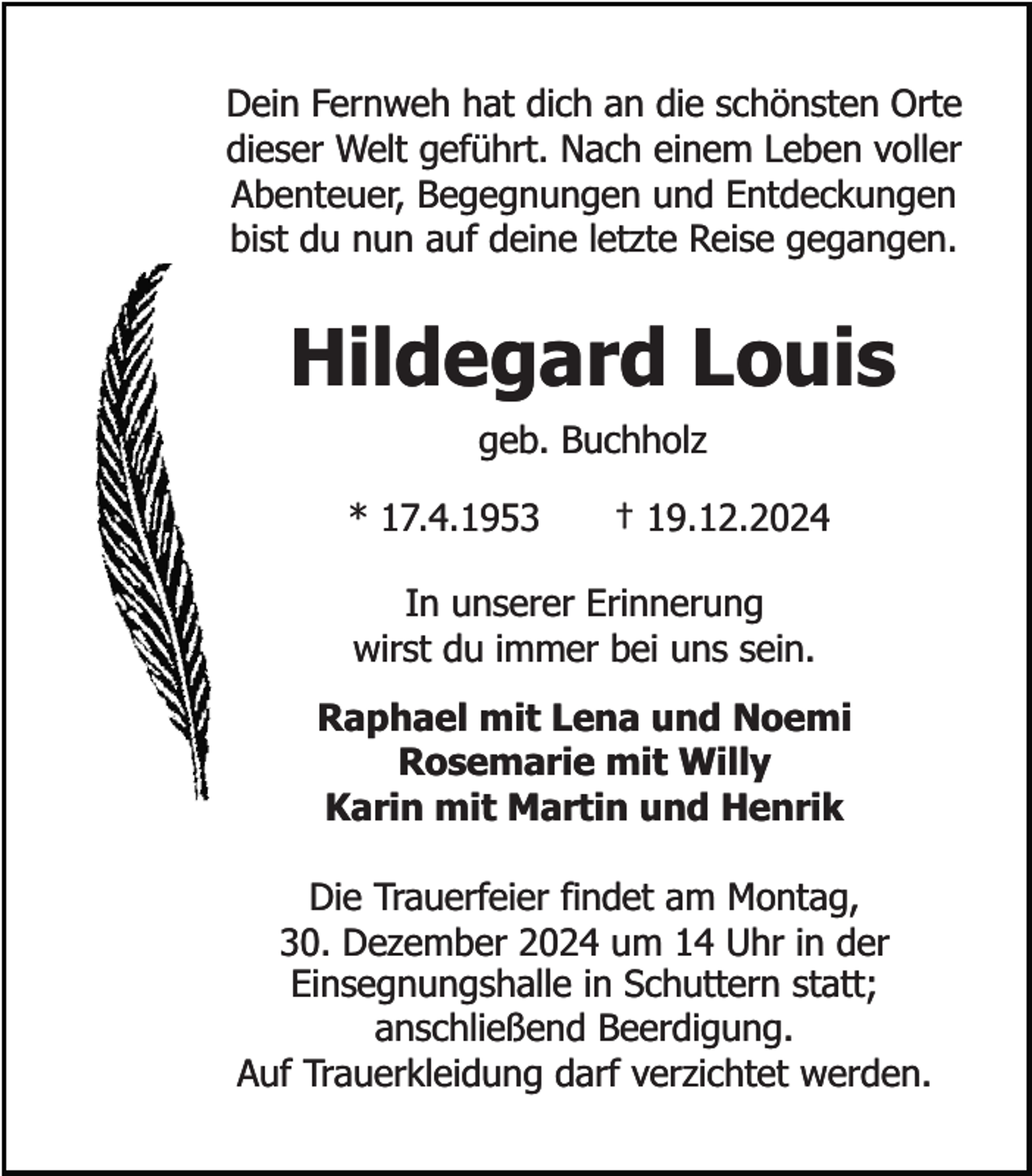 <p>Dein Fernweh hat dich an die schönsten Orte<br />dieser Welt geführt. Nach einem Leben voller<br />Abenteuer, Begegnungen und Entdeckungen<br />bist du nun auf deine letzte Reise gegangen.</p><p>Hildegard Louis<br />geb. Buchholz</p><p>* 17.4.1953</p><p>† 19.12.2024</p><p>In unserer Erinnerung<br />wirst du immer bei uns sein.<br />Raphael mit Lena und Noemi<br />Rosemarie mit Willy<br />Karin mit Martin und Henrik<br />Die Trauerfeier findet am Montag,<br />30. Dezember 2024 um 14 Uhr in der<br />Einsegnungshalle in Schuttern statt;<br />anschließend Beerdigung.<br />Auf Trauerkleidung darf verzichtet werden.</p>