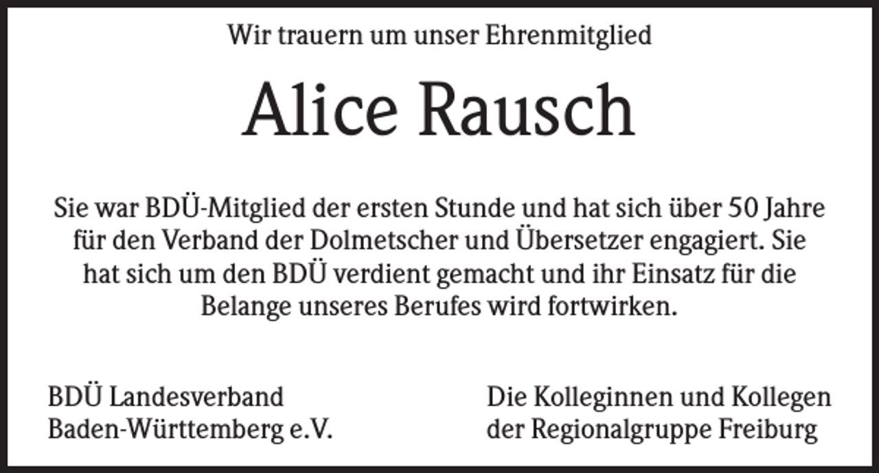 <p>Wir trauern um unser Ehrenmitglied</p><p>Alice Rausch<br />Sie war BDÜ-Mitglied der ersten Stunde und hat sich über 50 Jahre<br />für den Verband der Dolmetscher und Übersetzer engagiert. Sie<br />hat sich um den BDÜ verdient gemacht und ihr Einsatz für die<br />Belange unseres Berufes wird fortwirken.<br />BDÜ Landesverband<br />Baden-Württemberg e.V.</p><p>Die Kolleginnen und Kollegen<br />der Regionalgruppe Freiburg</p>