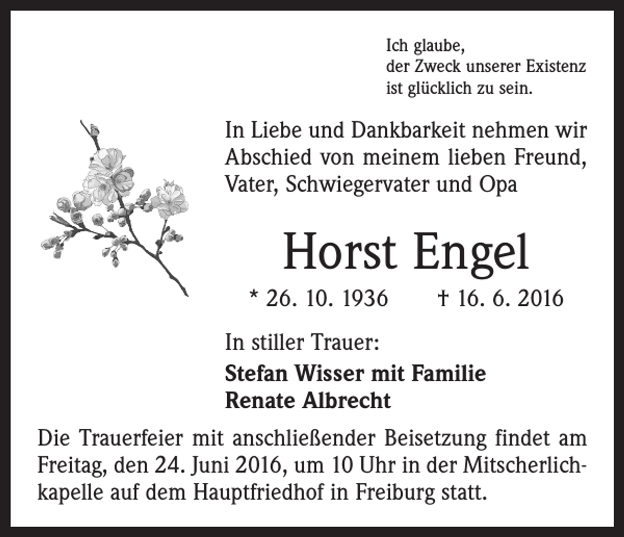 <p>Ich glaube,<br />der Zweck unserer Existenz<br />ist glücklich zu sein.</p><p>In Liebe und Dankbarkeit nehmen wir<br />Abschied von meinem lieben Freund,<br />Vater, Schwiegervater und Opa</p><p>Horst Engel<br />* 26. 10. 1936 † 16. 6. 2016<br />In stiller Trauer:<br />Stefan Wisser mit Familie<br />Renate Albrecht<br />Die Trauerfeier mit anschließender Beisetzung findet am<br />Freitag, den 24. Juni 2016, um 10 Uhr in der Mitscherlichkapelle auf dem Hauptfriedhof in Freiburg statt.</p>