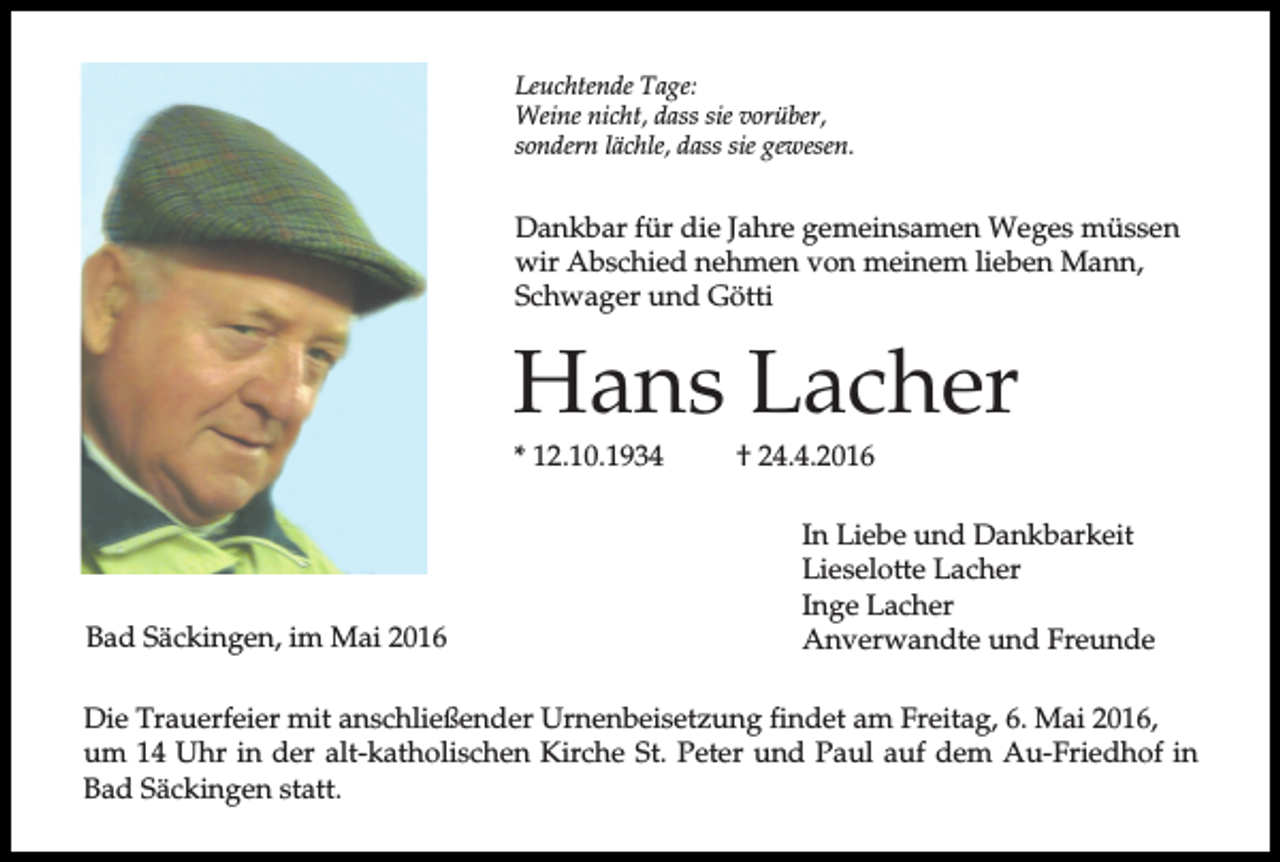 <p>Leuchtende Tage:<br />Weine nicht, dass sie vorüber,<br />sondern lächle, dass sie gewesen.</p><p>Dankbar für die Jahre gemeinsamen Weges müssen<br />wir Abschied nehmen von meinem lieben Mann,<br />Schwager und Götti</p><p>Hans Lacher<br />* 12.10.1934</p><p>Bad Säckingen, im Mai 2016</p><p>† 24.4.2016<br />In Liebe und Dankbarkeit<br />Lieselotte Lacher<br />Inge Lacher<br />Anverwandte und Freunde</p><p>Die Trauerfeier mit anschließender Urnenbeisetzung findet am Freitag, 6. Mai 2016,<br />um 14 Uhr in der alt-katholischen Kirche St. Peter und Paul auf dem Au-Friedhof in<br />Bad Säckingen statt.</p>