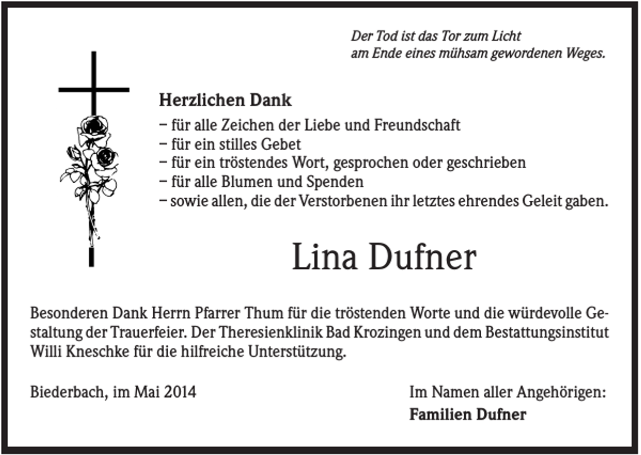 <p>Der Tod ist das Tor zum Licht<br />am Ende eines mühsam gewordenen Weges.</p><p>Herzlichen Dank<br />– für alle Zeichen der Liebe und Freundschaft<br />– für ein stilles Gebet<br />– für ein tröstendes Wort, gesprochen oder geschrieben<br />– für alle Blumen und Spenden<br />– sowie allen, die der Verstorbenen ihr letztes ehrendes Geleit gaben.</p><p>Lina Dufner<br />Besonderen Dank Herrn Pfarrer Thum für die tröstenden Worte und die würdevolle Gestaltung der Trauerfeier. Der Theresienklinik Bad Krozingen und dem Bestattungsinstitut<br />Willi Kneschke für die hilfreiche Unterstützung.<br />Biederbach, im Mai 2014</p><p>Im Namen aller Angehörigen:<br />Familien Dufner</p>