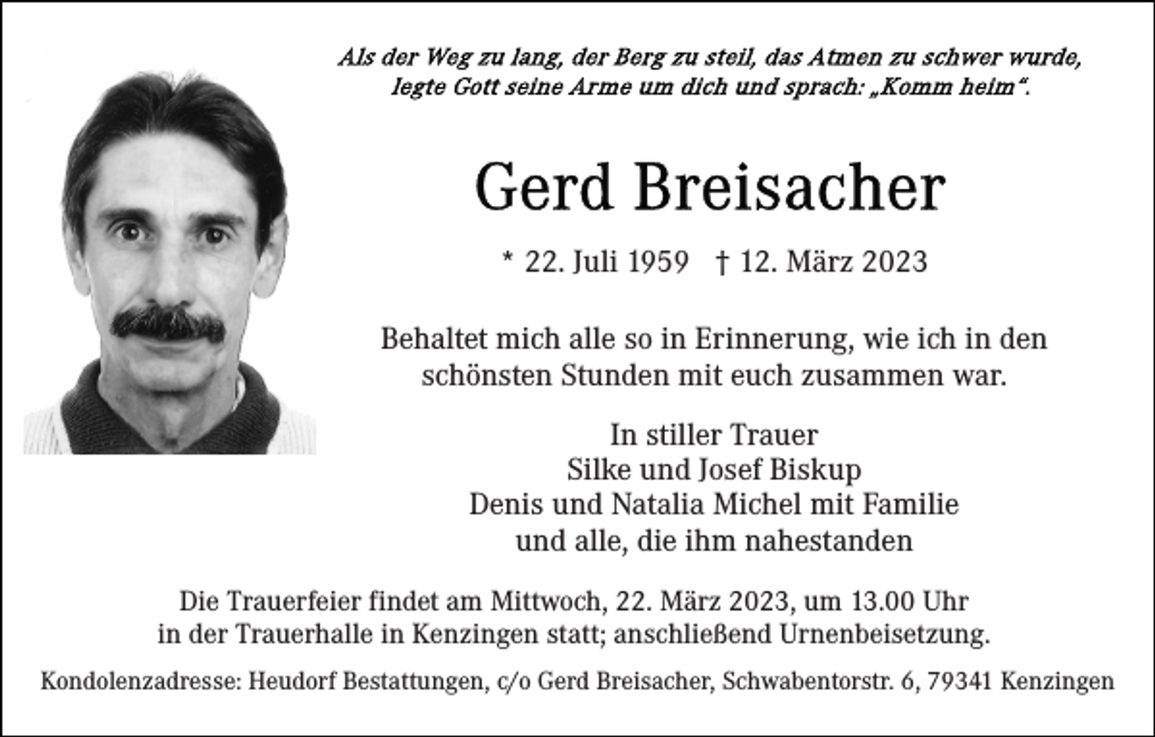 <p>* 22. Juli 1959 † 12. März 2023<br />Behaltet mich alle so in Erinnerung, wie ich in den<br />schönsten Stunden mit euch zusammen war.<br />In stiller Trauer<br />Silke und Josef Biskup<br />Denis und Natalia Michel mit Familie<br />und alle, die ihm nahestanden<br />Die Trauerfeier findet am Mittwoch, 22. März 2023, um 13.00 Uhr<br />in der Trauerhalle in Kenzingen statt; anschließend Urnenbeisetzung.<br />Kondolenzadresse: Heudorf Bestattungen, c/o Gerd Breisacher, Schwabentorstr. 6, 79341 Kenzingen</p>