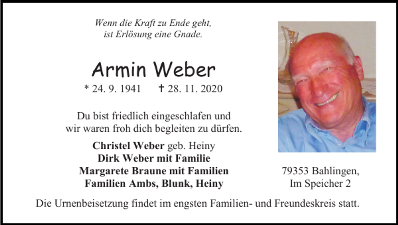 <p>Wenn die Kraft zu Ende geht,<br />ist Erlösung eine Gnade.</p><p>Armin Weber<br />* 24. 9. 1941</p><p> 28. 11. 2020</p><p>Du bist friedlich eingeschlafen und<br />wir waren froh dich begleiten zu dürfen.<br />Christel Weber geb. Heiny<br />Dirk Weber mit Familie<br />Margarete Braune mit Familien<br />Familien Ambs, Blunk, Heiny</p><p>79353 Bahlingen,<br />Im Speicher 2</p><p>Die Urnenbeisetzung findet im engsten Familien- und Freundeskreis statt.</p>
