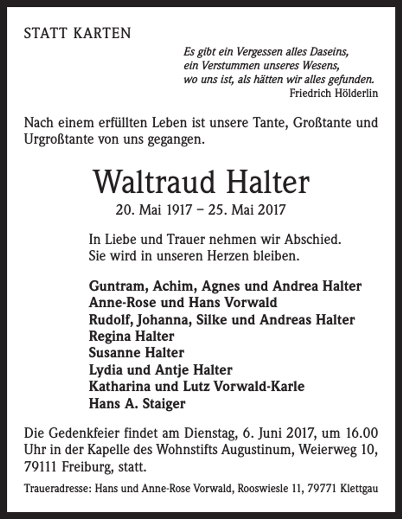 <p>STATT KARTEN<br />Es gibt ein Vergessen alles Daseins,<br />ein Verstummen unseres Wesens,<br />wo uns ist, als hätten wir alles gefunden.<br />Friedrich Hölderlin</p><p>Nach einem erfüllten Leben ist unsere Tante, Großtante und<br />Urgroßtante von uns gegangen.</p><p>Waltraud Halter<br />20. Mai 1917 – 25. Mai 2017</p><p>In Liebe und Trauer nehmen wir Abschied.<br />Sie wird in unseren Herzen bleiben.<br />Guntram, Achim, Agnes und Andrea Halter<br />Anne-Rose und Hans Vorwald<br />Rudolf, Johanna, Silke und Andreas Halter<br />Regina Halter<br />Susanne Halter<br />Lydia und Antje Halter<br />Katharina und Lutz Vorwald-Karle<br />Hans A. Staiger<br />Die Gedenkfeier findet am Dienstag, 6. Juni 2017, um 16.00<br />Uhr in der Kapelle des Wohnstifts Augustinum, Weierweg 10,<br />79111 Freiburg, statt.<br />Traueradresse: Hans und Anne-Rose Vorwald, Rooswiesle 11, 79771 Klettgau</p>