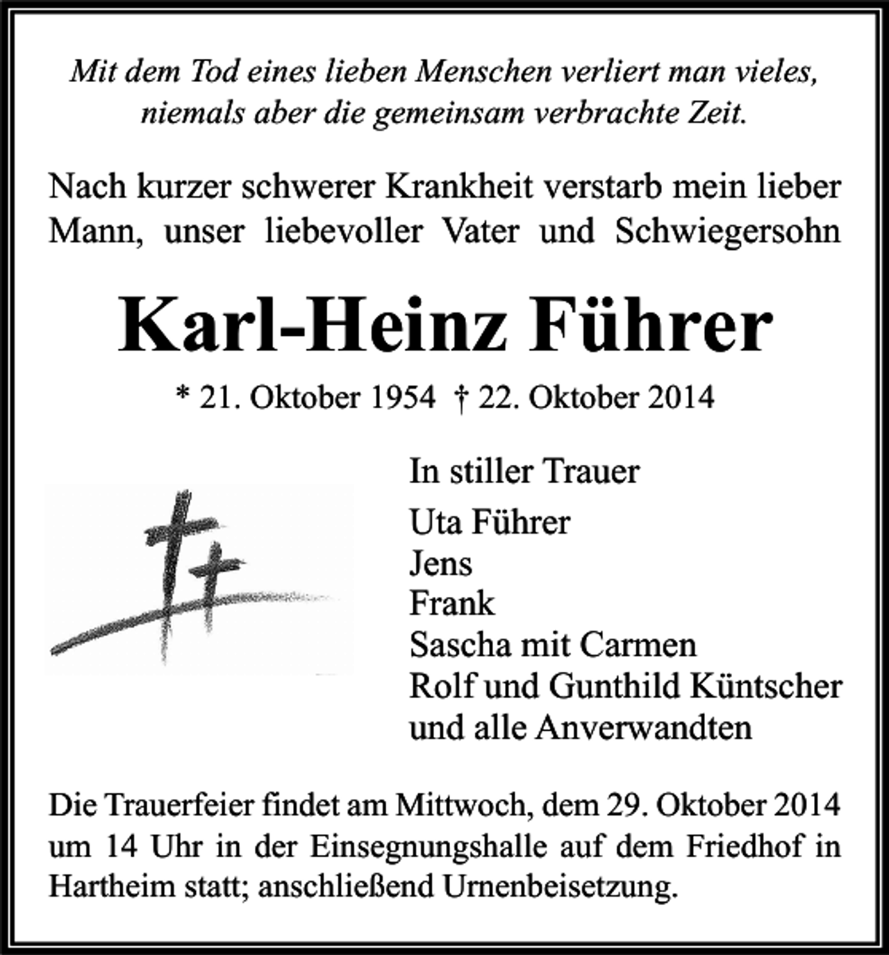 <p>Mit dem Tod eines lieben Menschen verliert man vieles,<br />niemals aber die gemeinsam verbrachte Zeit.</p><p>Nach kurzer schwerer Krankheit verstarb mein lieber<br />Mann, unser liebevoller Vater und Schwiegersohn</p><p>Karl-Heinz Führer<br />* 21. Oktober 1954 † 22. Oktober 2014</p><p>In stiller Trauer<br />Uta Führer<br />Jens<br />Frank<br />Sascha mit Carmen<br />Rolf und Gunthild Küntscher<br />und alle Anverwandten<br />Die Trauerfeier findet am Mittwoch, dem 29. Oktober 2014<br />um 14 Uhr in der Einsegnungshalle auf dem Friedhof in<br />Hartheim statt; anschließend Urnenbeisetzung.</p>