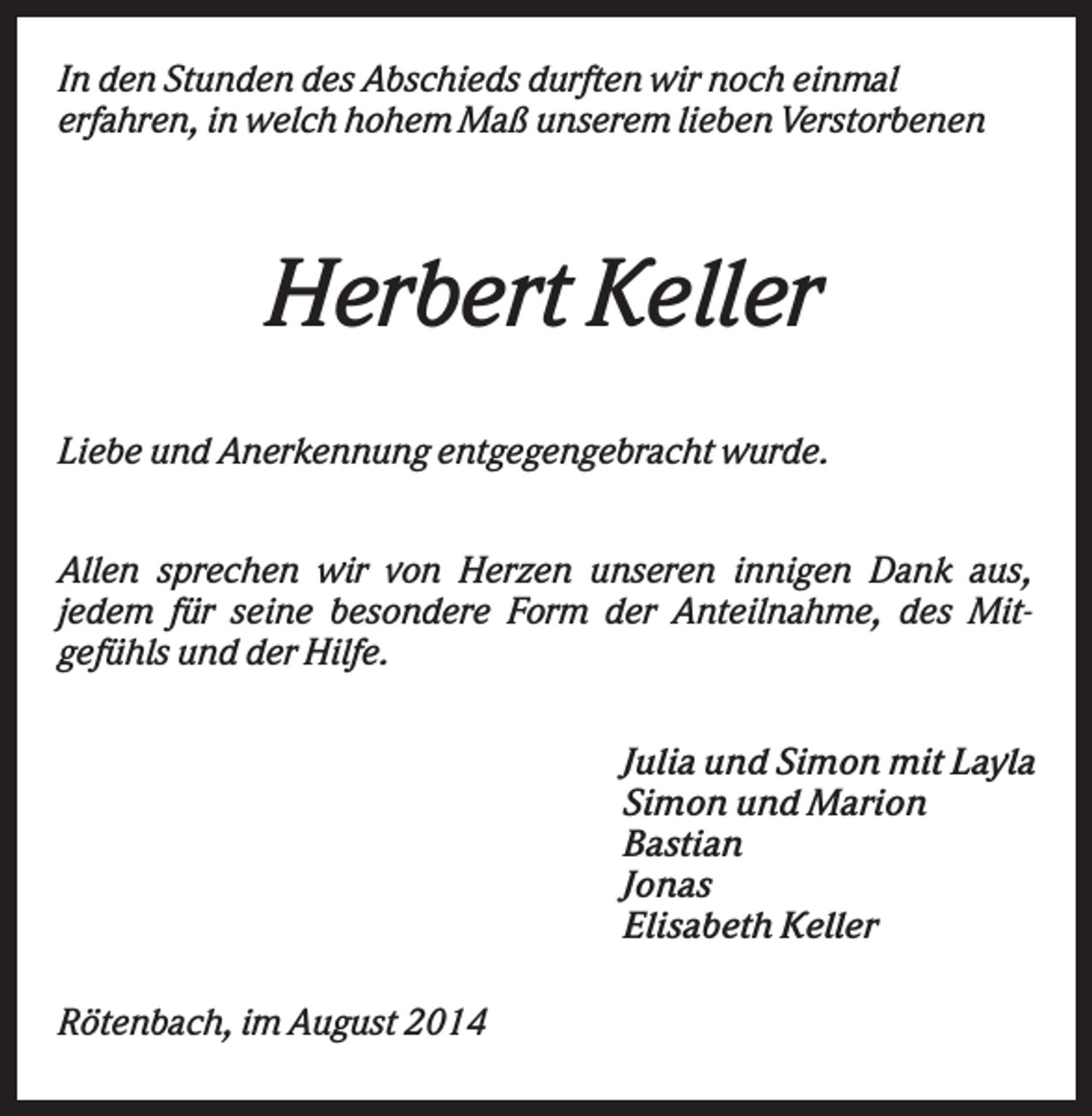 <p>In den Stunden des Abschieds durften wir noch einmal<br />erfahren, in welch hohem Maß unserem lieben Verstorbenen</p><p>Herbert Keller<br />Liebe und Anerkennung entgegengebracht wurde.<br />Allen sprechen wir von Herzen unseren innigen Dank aus,<br />jedem für seine besondere Form der Anteilnahme, des Mitgefühls und der Hilfe.<br />Julia und Simon mit Layla<br />Simon und Marion<br />Bastian<br />Jonas<br />Elisabeth Keller<br />Rötenbach, im August 2014</p>