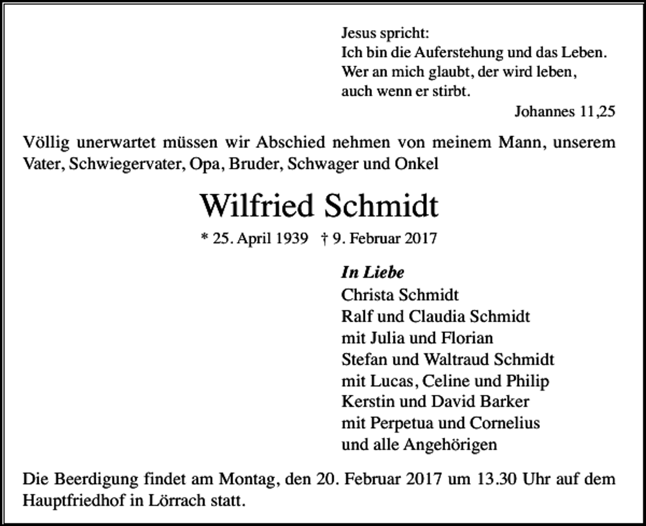 <p>Jesus spricht:<br />Ich bin die Auferstehung und das Leben.<br />Wer an mich glaubt, der wird leben,<br />auch wenn er stirbt.<br />Johannes 11,25</p><p>Völlig unerwartet müssen wir Abschied nehmen von meinem Mann, unserem<br />Vater, Schwiegervater, Opa, Bruder, Schwager und Onkel</p><p>Wilfried Schmidt<br />* 25. April 1939 † 9. Februar 2017</p><p>In Liebe<br />Christa Schmidt<br />Ralf und Claudia Schmidt<br />mit Julia und Florian<br />Stefan und Waltraud Schmidt<br />mit Lucas, Celine und Philip<br />Kerstin und David Barker<br />mit Perpetua und Cornelius<br />und alle Angehörigen<br />Die Beerdigung findet am Montag, den 20. Februar 2017 um 13.30 Uhr auf dem<br />Hauptfriedhof in Lörrach statt.</p>