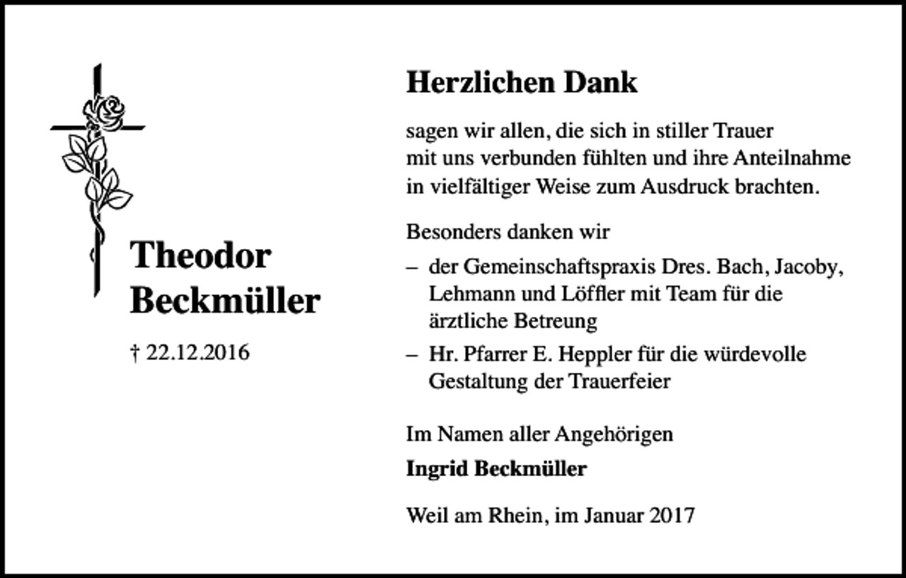 <p>Herzlichen Dank<br />sagen wir allen, die sich in stiller Trauer<br />mit uns verbunden fühlten und ihre Anteilnahme<br />in vielfältiger Weise zum Ausdruck brachten.</p><p>Theodor<br />Beckmüller<br />† 22.12.2016</p><p>Besonders danken wir<br />– der Gemeinschaftspraxis Dres. Bach, Jacoby,<br />Lehmann und Löffler mit Team für die<br />ärztliche Betreung<br />– Hr. Pfarrer E. Heppler für die würdevolle<br />Gestaltung der Trauerfeier<br />Im Namen aller Angehörigen<br />Ingrid Beckmüller<br />Weil am Rhein, im Januar 2017</p>