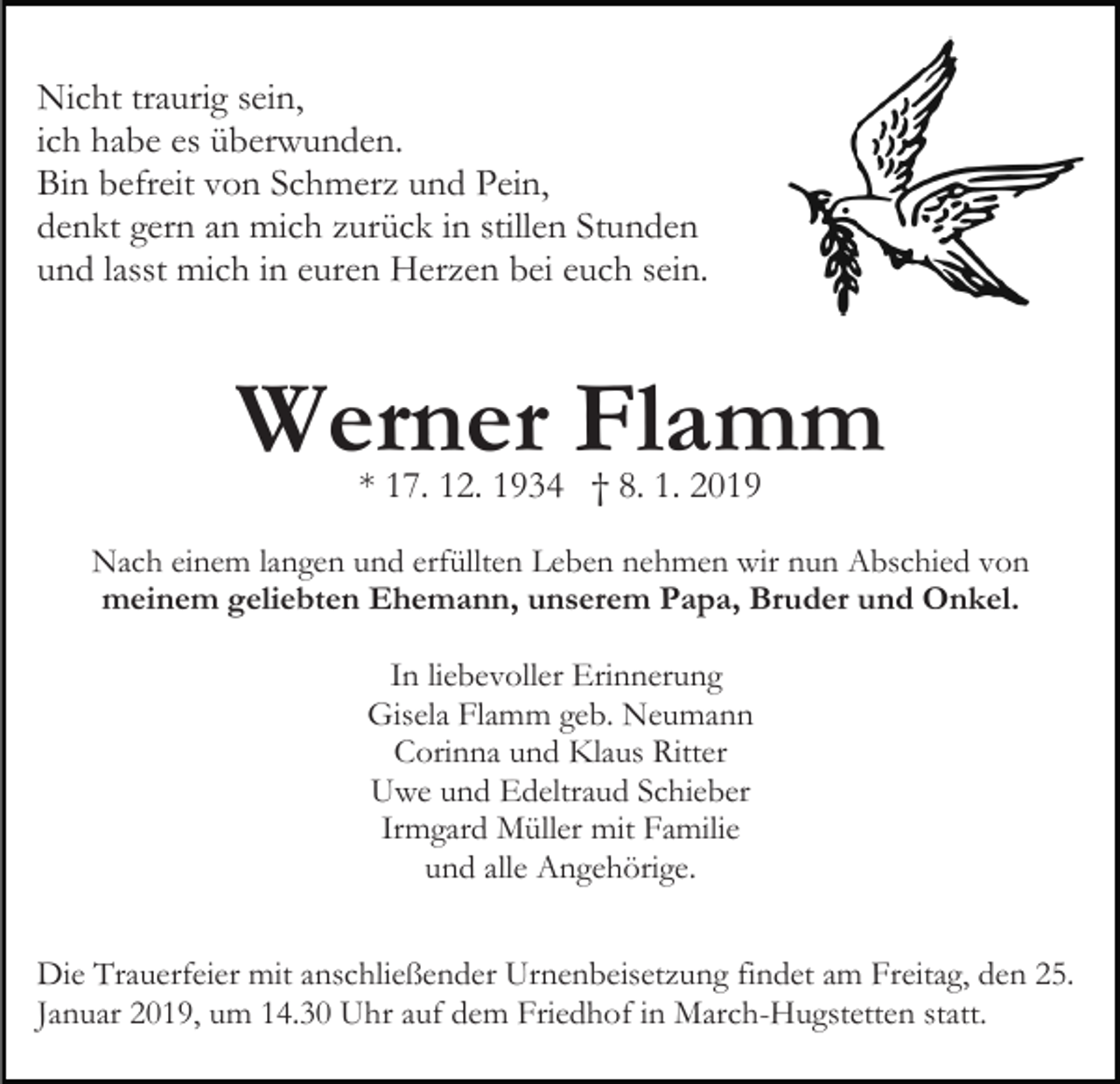 <p>Nicht traurig sein,<br />ich habe es überwunden.<br />Bin befreit von Schmerz und Pein,<br />denkt gern an mich zurück in stillen Stunden<br />und lasst mich in euren Herzen bei euch sein.</p><p>Werner Flamm<br />* 17. 12. 1934 † 8. 1. 2019</p><p>Nach einem langen und erfüllten Leben nehmen wir nun Abschied von<br />meinem geliebten Ehemann, unserem Papa, Bruder und Onkel.<br />In liebevoller Erinnerung<br />Gisela Flamm geb. Neumann<br />Corinna und Klaus Ritter<br />Uwe und Edeltraud Schieber<br />Irmgard Müller mit Familie<br />und alle Angehörige.<br />Die Trauerfeier mit anschließender Urnenbeisetzung findet am Freitag, den 25.<br />Januar 2019, um 14.30 Uhr auf dem Friedhof in March-Hugstetten statt.</p>