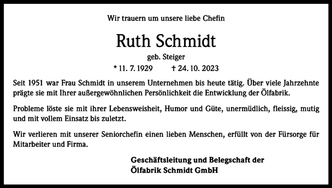 <p>Wir trauern um unsere liebe Chefin</p><p>Ruth Schmidt<br />geb. Steiger<br />* 11. 7. 1929<br />† 24. 10. 2023<br />Seit 1951 war Frau Schmidt in unserem Unternehmen bis heute tätig. Über viele Jahrzehnte<br />prägte sie mit Ihrer außergewöhnlichen Persönlichkeit die Entwicklung der Ölfabrik.<br />Probleme löste sie mit ihrer Lebensweisheit, Humor und Güte, unermüdlich, fleissig, mutig<br />und mit vollem Einsatz bis zuletzt.<br />Wir verlieren mit unserer Seniorchefin einen lieben Menschen, erfüllt von der Fürsorge für<br />Mitarbeiter und Firma.<br />Geschäftsleitung und Belegschaft der<br />Ölfabrik Schmidt GmbH</p>