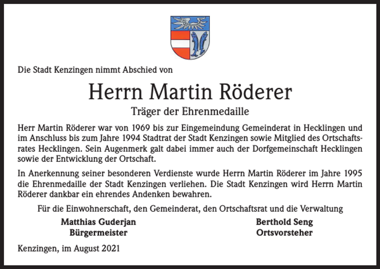 <p>Die Stadt Kenzingen nimmt Abschied von</p><p>Herrn Martin Röderer<br />Träger der Ehrenmedaille</p><p>Herr Martin Röderer war von 1969 bis zur Eingemeindung Gemeinderat in Hecklingen und<br />im Anschluss bis zum Jahre 1994 Stadtrat der Stadt Kenzingen sowie Mitglied des Ortschaftsrates Hecklingen. Sein Augenmerk galt dabei immer auch der Dorfgemeinschaft Hecklingen<br />sowie der Entwicklung der Ortschaft.<br />In Anerkennung seiner besonderen Verdienste wurde Herrn Martin Röderer im Jahre 1995<br />die Ehrenmedaille der Stadt Kenzingen verliehen. Die Stadt Kenzingen wird Herrn Martin<br />Röderer dankbar ein ehrendes Andenken bewahren.</p><p>Für die Einwohnerschaft, den Gemeinderat, den Ortschaftsrat und die Verwaltung<br />Matthias Guderjan<br />Berthold Seng<br />Bürgermeister<br />Ortsvorsteher</p><p>Kenzingen, im August 2021</p>