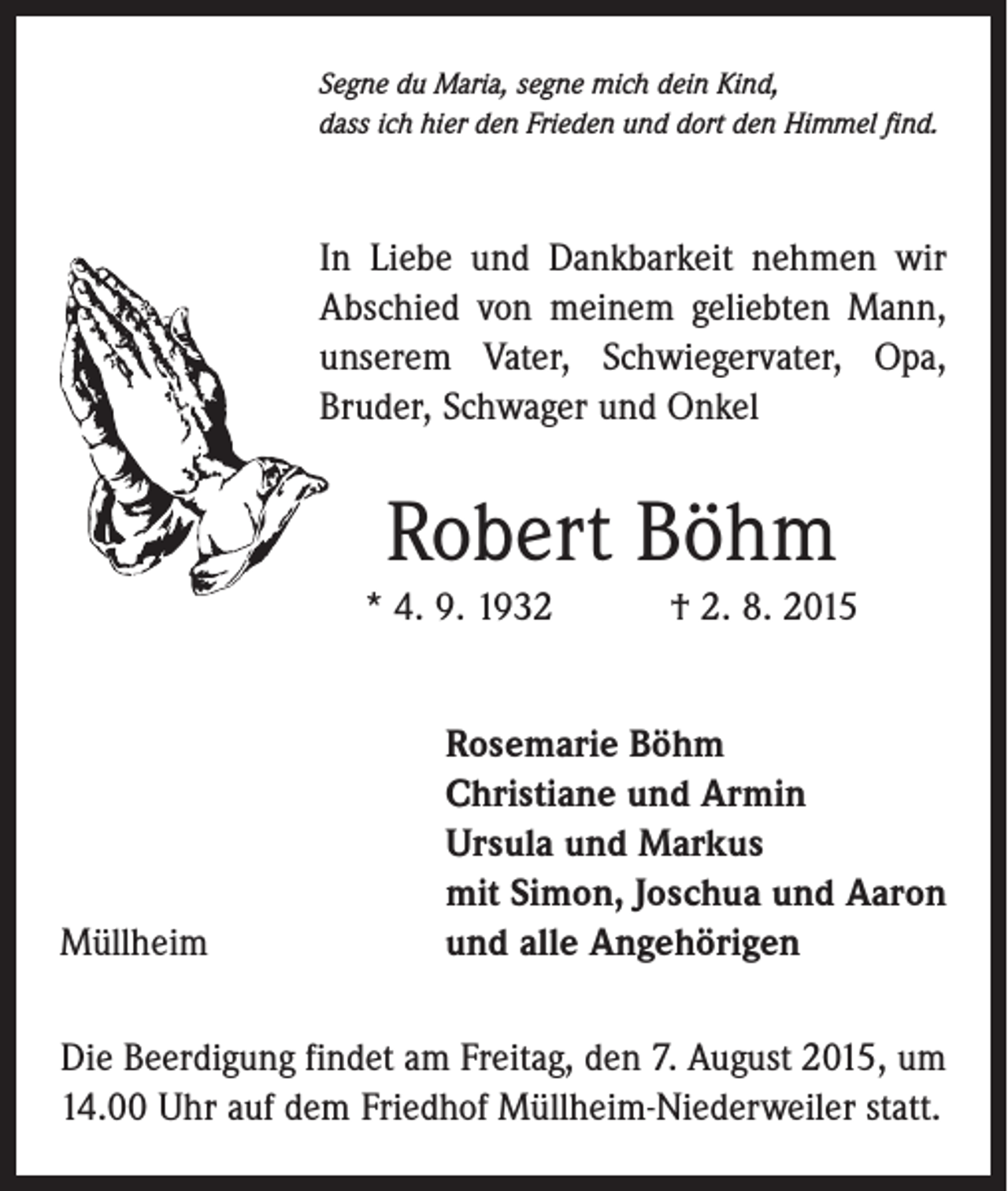 <p>Segne du Maria, segne mich dein Kind,<br />dass ich hier den Frieden und dort den Himmel find.</p><p>In Liebe und Dankbarkeit nehmen wir<br />Abschied von meinem geliebten Mann,<br />unserem Vater, Schwiegervater, Opa,<br />Bruder, Schwager und Onkel</p><p>Robert Böhm<br />* 4. 9. 1932 † 2. 8. 2015</p><p>Müllheim</p><p>Rosemarie Böhm<br />Christiane und Armin<br />Ursula und Markus<br />mit Simon, Joschua und Aaron<br />und alle Angehörigen</p><p>Die Beerdigung findet am Freitag, den 7. August 2015, um<br />14.00 Uhr auf dem Friedhof Müllheim-Niederweiler statt.</p>