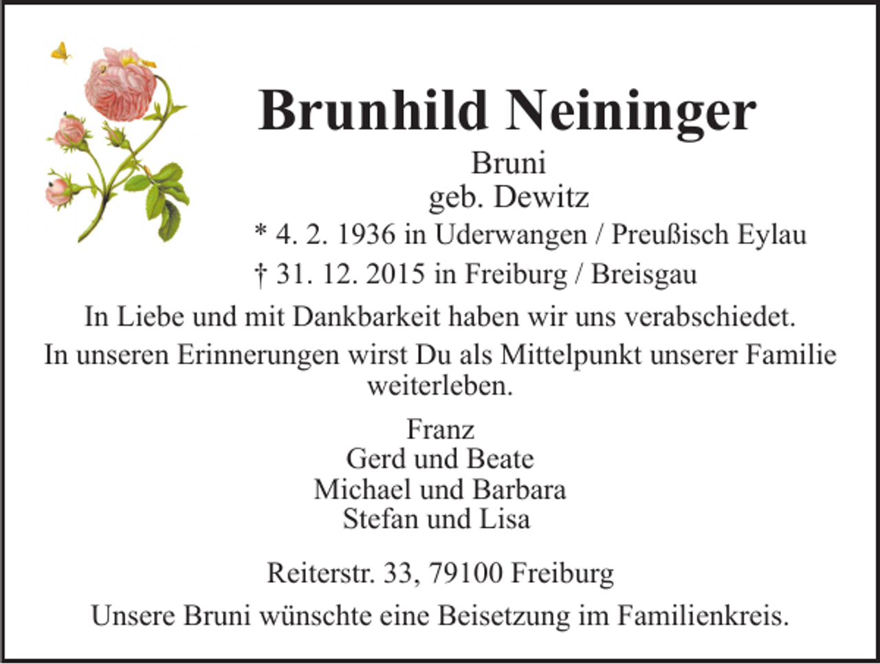 <p>Brunhild Neininger<br />Bruni<br />geb. Dewitz<br />* 4. 2. 1936 in Uderwangen / Preußisch Eylau<br />† 31. 12. 2015 in Freiburg / Breisgau<br />In Liebe und mit Dankbarkeit haben wir uns verabschiedet.<br />In unseren Erinnerungen wirst Du als Mittelpunkt unserer Familie<br />weiterleben.<br />Franz<br />Gerd und Beate<br />Michael und Barbara<br />Stefan und Lisa<br />Reiterstr. 33, 79100 Freiburg<br />Unsere Bruni wünschte eine Beisetzung im Familienkreis.</p>