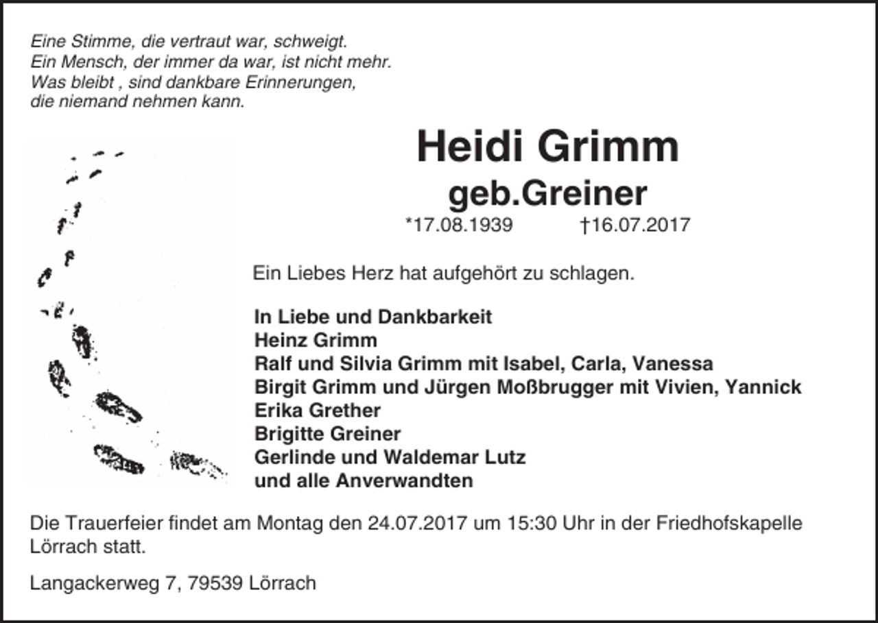 <p>Eine Stimme, die vertraut war, schweigt.<br />Ein Mensch, der immer da war, ist nicht mehr.<br />Was bleibt , sind dankbare Erinnerungen,<br />die niemand nehmen kann.</p><p>Heidi Grimm<br />geb.Greiner</p><p>*17.08.1939</p><p>†16.07.2017</p><p>Ein Liebes Herz hat aufgehört zu schlagen.<br />In Liebe und Dankbarkeit<br />Heinz Grimm<br />Ralf und Silvia Grimm mit Isabel, Carla, Vanessa<br />Birgit Grimm und Jürgen Moßbrugger mit Vivien, Yannick<br />Erika Grether<br />Brigitte Greiner<br />Gerlinde und Waldemar Lutz<br />und alle Anverwandten<br />Die Trauerfeier findet am Montag den 24.07.2017 um 15:30 Uhr in der Friedhofskapelle<br />Lörrach statt.<br />Langackerweg 7, 79539 Lörrach</p>