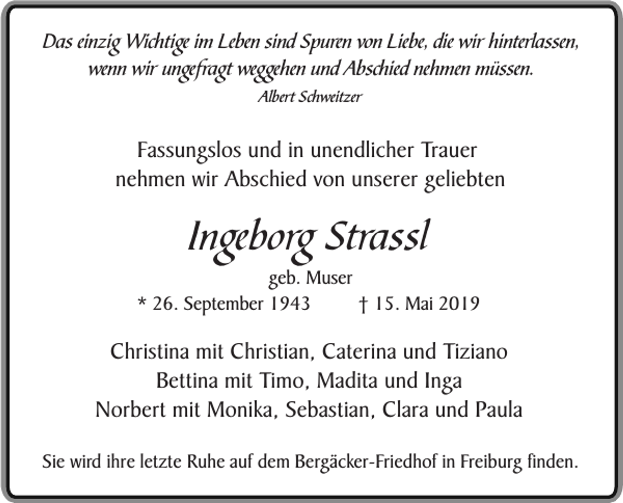 <p>Das einzig Wichtige im Leben sind Spuren von Liebe, die wir hinterlassen,<br />wenn wir ungefragt weggehen und Abschied nehmen müssen.<br />Albert Schweitzer</p><p>Fassungslos und in unendlicher Trauer<br />nehmen wir Abschied von unserer geliebten</p><p>Ingeborg Strassl</p><p>geb. Muser<br />* 26. September 1943<br />† 15. Mai 2019</p><p>Christina mit Christian, Caterina und Tiziano<br />Bettina mit Timo, Madita und Inga<br />Norbert mit Monika, Sebastian, Clara und Paula<br />Sie wird ihre letzte Ruhe auf dem Bergäcker-Friedhof in Freiburg finden.</p>
