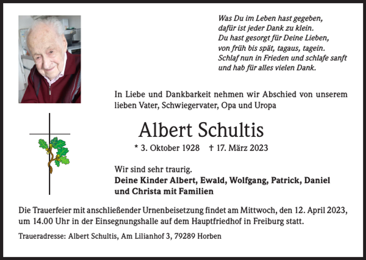 <p>Was Du im Leben hast gegeben,<br />dafür ist jeder Dank zu klein.<br />Du hast gesorgt für Deine Lieben,<br />von früh bis spät, tagaus, tagein.<br />Schlaf nun in Frieden und schlafe sanft<br />und hab für alles vielen Dank.</p><p>In Liebe und Dankbarkeit nehmen wir Abschied von unserem<br />lieben Vater, Schwiegervater, Opa und Uropa</p><p>Albert Schultis</p><p>* 3. Oktober 1928</p><p>† 17. März 2023</p><p>Wir sind sehr traurig.<br />Deine Kinder Albert, Ewald, Wolfgang, Patrick, Daniel<br />und Christa mit Familien<br />Die Trauerfeier mit anschließender Urnenbeisetzung findet am Mittwoch, den 12. April 2023,<br />um 14.00 Uhr in der Einsegnungshalle auf dem Hauptfriedhof in Freiburg statt.<br />Traueradresse: Albert Schultis, Am Lilianhof 3, 79289 Horben</p>
