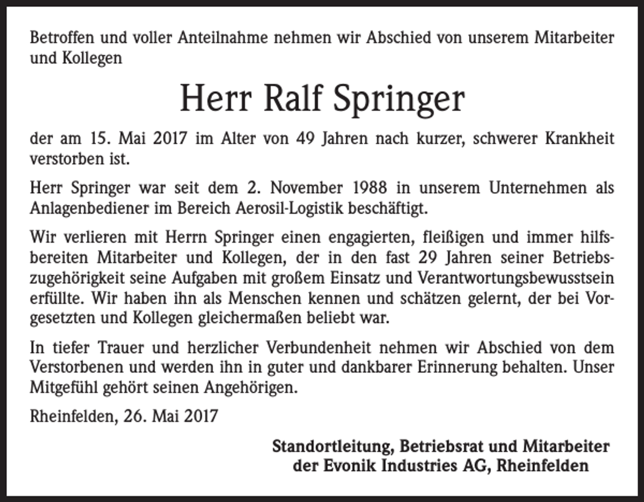 <p>Betroffen und voller Anteilnahme nehmen wir Abschied von unserem Mitarbeiter<br />und Kollegen</p><p>Herr Ralf Springer<br />der am 15. Mai 2017 im Alter von 49 Jahren nach kurzer, schwerer Krankheit<br />­verstorben ist.<br />Herr Springer war seit dem 2. November 1988 in unserem Unternehmen als<br />­Anlagenbediener im Bereich Aerosil-Logistik beschäftigt.<br />Wir verlieren mit Herrn Springer einen engagierten, fleißigen und immer hilfs­<br />bereiten Mitarbeiter und Kollegen, der in den fast 29 Jahren seiner Betriebs­<br />zugehörigkeit seine Aufgaben mit großem Einsatz und Verantwortungsbewusstsein<br />erfüllte. Wir haben ihn als Menschen kennen und schätzen gelernt, der bei Vor­<br />gesetzten und Kollegen gleichermaßen beliebt war.<br />In tiefer Trauer und herzlicher Verbundenheit nehmen wir Abschied von dem<br />­Verstorbenen und werden ihn in guter und dankbarer Erinnerung behalten. Unser<br />Mitgefühl gehört seinen Angehörigen.<br />Rheinfelden, 26. Mai 2017<br />Standortleitung, Betriebsrat und Mitarbeiter<br />der Evonik Industries AG, Rheinfelden</p>