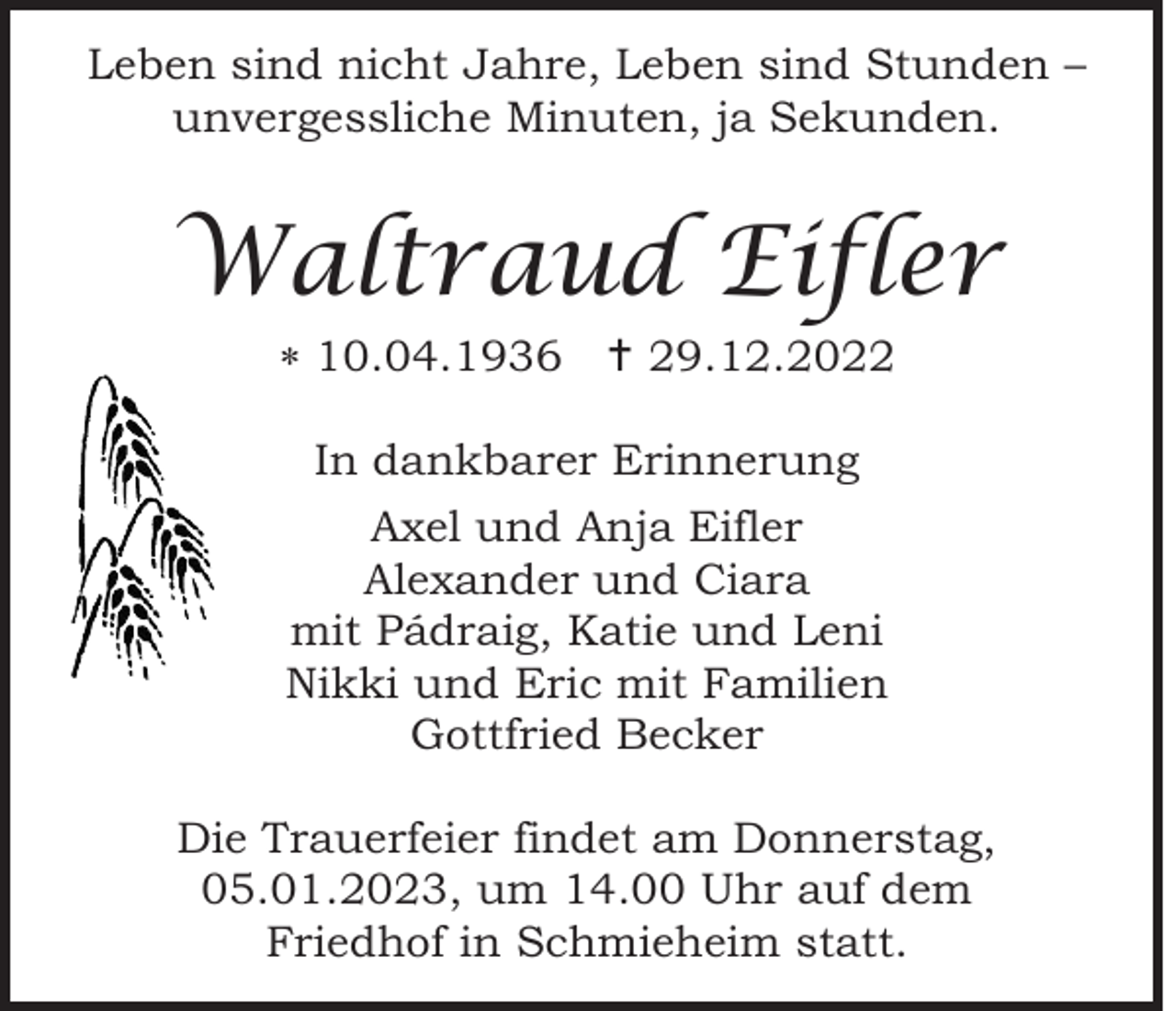 <p>Leben sind nicht Jahre, Leben sind Stunden –<br />unvergessliche Minuten, ja Sekunden.</p><p>Waltraud Eifler<br /> 10.04.1936  29.12.2022<br />In dankbarer Erinnerung<br />Axel und Anja Eifler<br />Alexander und Ciara<br />mit Pádraig, Katie und Leni<br />Nikki und Eric mit Familien<br />Gottfried Becker<br />Die Trauerfeier findet am Donnerstag,<br />05.01.2023, um 14.00 Uhr auf dem<br />Friedhof in Schmieheim statt.</p>